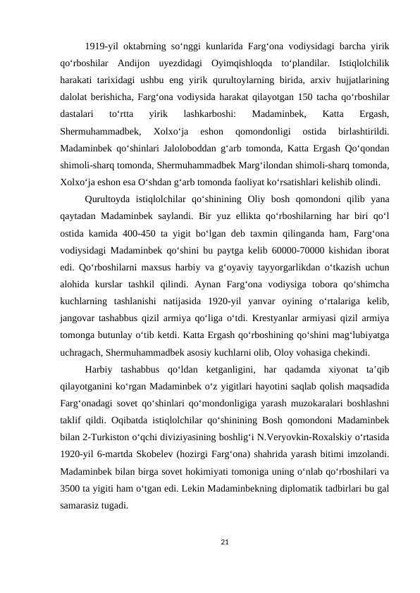 1919-yil oktabrning so‘nggi kunlarida Farg‘ona vodiysidagi barcha yirik
qo‘rboshilar  Andijon  uyezdidagi  Oyimqishloqda  to‘plandilar.  Istiqlolchilik
harakati tarixidagi ushbu eng yirik qurultoylarning birida, arxiv hujjatlarining
dalolat berishicha, Farg‘ona vodiysida harakat qilayotgan 150 tacha qo‘rboshilar
dastalari  to‘rtta  yirik  lashkarboshi:  Madaminbek,  Katta  Ergash,
Shermuhammadbek,  Xolxo‘ja  eshon  qomondonligi  ostida  birlashtirildi.
Madaminbek qo‘shinlari Jaloloboddan g‘arb tomonda, Katta Ergash Qo‘qondan
shimoli-sharq tomonda, Shermuhammadbek Marg‘ilondan shimoli-sharq tomonda,
Xolxo‘ja eshon esa O‘shdan g‘arb tomonda faoliyat ko‘rsatishlari kelishib olindi. 
Qurultoyda  istiqlolchilar  qo‘shinining  Oliy  bosh  qomondoni  qilib  yana
qaytadan Madaminbek saylandi. Bir yuz ellikta qo‘rboshilarning har biri qo‘l
ostida kamida 400-450 ta yigit bo‘lgan deb taxmin qilinganda ham, Farg‘ona
vodiysidagi Madaminbek qo‘shini bu paytga kelib 60000-70000 kishidan iborat
edi. Qo‘rboshilarni maxsus harbiy va g‘oyaviy tayyorgarlikdan o‘tkazish uchun
alohida  kurslar  tashkil  qilindi.  Aynan  Farg‘ona  vodiysiga  tobora  qo‘shimcha
kuchlarning  tashlanishi  natijasida  1920-yil  yanvar  oyining  o‘rtalariga  kelib,
jangovar tashabbus qizil armiya qo‘liga o‘tdi. Krestyanlar armiyasi qizil armiya
tomonga butunlay o‘tib ketdi. Katta Ergash qo‘rboshining qo‘shini mag‘lubiyatga
uchragach, Shermuhammadbek asosiy kuchlarni olib, Oloy vohasiga chekindi. 
Harbiy  tashabbus  qo‘ldan  ketganligini,  har  qadamda  xiyonat  ta’qib
qilayotganini ko‘rgan Madaminbek o‘z yigitlari hayotini saqlab qolish maqsadida
Farg‘onadagi sovet qo‘shinlari qo‘mondonligiga yarash muzokaralari boshlashni
taklif qildi. Oqibatda istiqlolchilar qo‘shinining Bosh qomondoni Madaminbek
bilan 2-Turkiston o‘qchi diviziyasining boshlig‘i N.Veryovkin-Roxalskiy o‘rtasida
1920-yil 6-martda Skobelev (hozirgi Farg‘ona) shahrida yarash bitimi imzolandi.
Madaminbek bilan birga sovet hokimiyati tomoniga uning o‘nlab qo‘rboshilari va
3500 ta yigiti ham o‘tgan edi. Lekin Madaminbekning diplomatik tadbirlari bu gal
samarasiz tugadi. 
21
