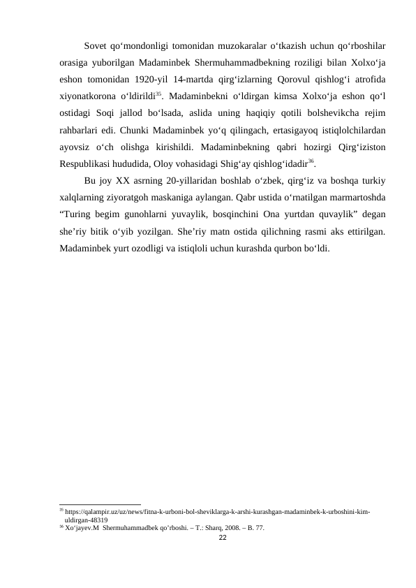 Sovet qo‘mondonligi tomonidan muzokaralar o‘tkazish uchun qo‘rboshilar
orasiga yuborilgan Madaminbek Shermuhammadbekning roziligi bilan Xolxo‘ja
eshon tomonidan 1920-yil 14-martda qirg‘izlarning Qorovul  qishlog‘i  atrofida
xiyonatkorona o‘ldirildi35. Madaminbekni o‘ldirgan kimsa Xolxo‘ja eshon qo‘l
ostidagi  Soqi  jallod  bo‘lsada,  aslida  uning  haqiqiy  qotili  bolshevikcha  rejim
rahbarlari edi. Chunki Madaminbek yo‘q qilingach, ertasigayoq istiqlolchilardan
ayovsiz  o‘ch  olishga  kirishildi.  Madaminbekning  qabri  hozirgi  Qirg‘iziston
Respublikasi hududida, Oloy vohasidagi Shig‘ay qishlog‘idadir36. 
Bu joy XX asrning 20-yillaridan boshlab o‘zbek, qirg‘iz va boshqa turkiy
xalqlarning ziyoratgoh maskaniga aylangan. Qabr ustida o‘rnatilgan marmartoshda
“Turing begim gunohlarni yuvaylik, bosqinchini Ona yurtdan quvaylik” degan
she’riy bitik o‘yib yozilgan. She’riy matn ostida qilichning rasmi aks ettirilgan.
Madaminbek yurt ozodligi va istiqloli uchun kurashda qurbon bo‘ldi.
35 https://qalampir.uz/uz/news/fitna-k-urboni-bol-sheviklarga-k-arshi-kurashgan-madaminbek-k-urboshini-kim- 
   uldirgan-48319
36 Xo‘jayev.M  Shermuhammadbek qo’rboshi. – T.: Sharq, 2008. – B. 77.
22
