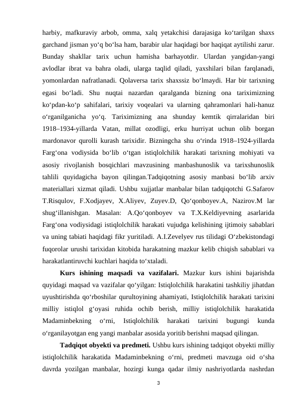 harbiy, mafkuraviy arbob, omma, xalq yetakchisi darajasiga ko‘tarilgan shaxs
garchand jisman yo‘q bo‘lsa ham, barabir ular haqidagi bor haqiqat aytilishi zarur.
Bunday  shakllar  tarix  uchun  hamisha  barhayotdir.  Ulardan  yangidan-yangi
avlodlar ibrat va bahra oladi, ularga taqlid qiladi, yaxshilari bilan farqlanadi,
yomonlardan nafratlanadi. Qolaversa tarix shaxssiz bo‘lmaydi. Har bir tarixning
egasi  bo‘ladi.  Shu  nuqtai  nazardan  qaralganda  bizning  ona  tariximizning
ko‘pdan-ko‘p sahifalari, tarixiy voqealari va ularning qahramonlari  hali-hanuz
o‘rganilganicha  yo‘q.  Tariximizning  ana  shunday  kemtik  qirralaridan  biri
1918–1934-yillarda  Vatan,  millat  ozodligi,  erku  hurriyat  uchun  olib  borgan
mardonavor qurolli kurash tarixidir. Bizningcha shu o‘rinda 1918–1924-yillarda
Farg‘ona  vodiysida  bo‘lib  o‘tgan  istiqlolchilik  harakati  tarixning  mohiyati  va
asosiy  rivojlanish  bosqichlari  mavzusining  manbashunoslik  va  tarixshunoslik
tahlili  quyidagicha  bayon  qilingan.Tadqiqotning  asosiy  manbasi  bo‘lib  arxiv
materiallari xizmat qiladi. Ushbu xujjatlar manbalar bilan tadqiqotchi G.Safarov
T.Risqulov,  F.Xodjayev,  X.Aliyev,  Zuyev.D,  Qo‘qonboyev.A,  Nazirov.M  lar
shug‘illanishgan.  Masalan:  A.Qo‘qonboyev  va  T.X.Keldiyevning  asarlarida
Farg‘ona vodiysidagi istiqlolchilik harakati vujudga kelishining ijtimoiy sabablari
va uning tabiati haqidagi fikr yuritiladi. A.I.Zevelyev rus tilidagi O‘zbekistondagi
fuqorolar urushi tarixidan kitobida harakatning mazkur kelib chiqish sabablari va
harakatlantiruvchi kuchlari haqida to‘xtaladi.
Kurs  ishining  maqsadi va  vazifalari.  Mazkur  kurs  ishini  bajarishda
quyidagi maqsad va vazifalar qo‘yilgan: Istiqlolchilik harakatini tashkiliy jihatdan
uyushtirishda qo‘rboshilar qurultoyining ahamiyati, Istiqlolchilik harakati tarixini
milliy  istiqlol  g‘oyasi  ruhida  ochib  berish,  milliy  istiqlolchilik  harakatida
Madaminbekning  o‘rni,  Istiqlolchilik  harakati  tarixini  bugungi  kunda
o‘rganilayotgan eng yangi manbalar asosida yoritib berishni maqsad qilingan.
Tadqiqot obyekti va predmeti. Ushbu kurs ishining tadqiqot obyekti milliy
istiqlolchilik  harakatida  Madaminbekning  o‘rni,  predmeti  mavzuga  oid  o‘sha
davrda yozilgan manbalar, hozirgi kunga qadar ilmiy nashriyotlarda nashrdan
3
