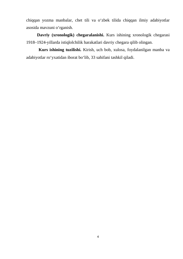 chiqqan yozma manbalar, chet tili va o‘zbek tilida chiqqan ilmiy adabiyotlar
asosida mavzuni o‘rganish.
Davriy (xronologik) chegaralanishi.  Kurs ishining xronologik chegarasi
1918–1924-yillarda istiqlolchilik harakatlari davriy chegara qilib olingan.  
 Kurs ishining tuzilishi. Kirish, uch bob, xulosa, foydalanilgan manba va
adabiyotlar ro‘yxatidan iborat bo‘lib, 33 sahifani tashkil qiladi.
  
4
