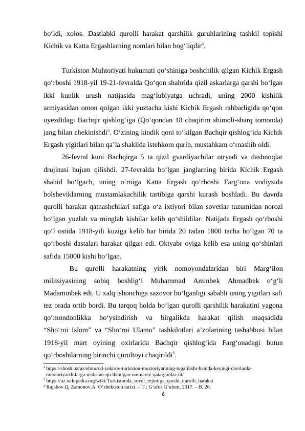 bo‘ldi,  xolos.  Dastlabki  qurolli  harakat  qarshilik  guruhlarining  tashkil  topishi
Kichik va Katta Ergashlarning nomlari bilan bog‘liqdir4. 
Turkiston Muhtoriyati hukumati qo‘shiniga boshchilik qilgan Kichik Ergash
qo‘rboshi 1918-yil 19-21-fеvralda Qo‘qon shahrida qizil askarlarga qarshi bo‘lgan
ikki  kunlik  urush  natijasida  mag‘lubiyatga  uchradi,  uning  2000  kishilik
armiyasidan omon qolgan ikki yuztacha kishi Kichik Ergash rahbarligida qo‘qon
uyеzdidagi Bachqir qishlog‘iga (Qo‘qondan 18 chaqirim shimoli-sharq tomonda)
jang bilan chеkinishdi5. O‘zining kindik qoni to‘kilgan Bachqir qishlog‘ida Kichik
Ergash yigitlari bilan qa’la shaklida istеhkom qurib, mustahkam o‘rnashib oldi. 
26-fеvral kuni Bachqirga 5 ta qizil gvardiyachilar otryadi va dashnoqlar
drujinasi hujum qilishdi. 27-fеvralda bo‘lgan janglarning birida Kichik Ergash
shahid  bo‘lgach,  uning  o‘rniga  Katta  Ergash  qo‘rboshi  Farg‘ona  vodiysida
bolshеviklarning mustamlakachilik tartibiga qarshi kurash boshladi. Bu davrda
qurolli harakat qatnashchilari safiga o‘z ixtiyori bilan sovеtlar tuzumidan norozi
bo‘lgan yuzlab va minglab kishilar kеlib qo‘shildilar. Natijada Ergash qo‘rboshi
qo‘l ostida 1918-yili kuziga kеlib har birida 20 tadan 1800 tacha bo‘lgan 70 ta
qo‘rboshi dastalari harakat qilgan edi. Oktyabr oyiga kеlib esa uning qo‘shinlari
safida 15000 kishi bo‘lgan.
 
Bu  qurolli  harakatning  yirik  nomoyondalaridan  biri  Marg‘ilon
militsiyasining  sobiq  boshlig‘i  Muhammad  Aminbеk  Ahmadbеk  o‘g‘li
Madaminbеk edi. U xalq ishonchiga sazovor bo‘lganligi sababli uning yigitlari safi
tеz orada ortib bordi. Bu tarqoq holda bo‘lgan qurolli qarshilik harakatini yagona
qo‘mondonlikka  bo‘ysindirish  va  birgalikda  harakat  qilish  maqsadida
“Sho‘roi Islom” va “Sho‘roi Ulamo” tashkilotlari a’zolarining tashabbusi bilan
1918-yil  mart  oyining  oxirlarida  Bachqir  qishlog‘ida  Farg‘onadagi  butun
qo‘rboshilarning birinchi qurultoyi chaqirildi6. 
4 https://shosh.uz/uz/elmurod-zokirov-turkiston-muxtoriyatining-tugatilishi-hamda-keyingi-davrlarda-  
  muxtoriyatchilarga-nisbatan-qo-llanilgan-ommaviy-qatag-onlar-iii/
5 https://uz.wikipedia.org/wiki/Turkistonda_sovet_rejimiga_qarshi_qurolli_harakat
6 Rajabov.Q, Zamonov.A  O‘zbekiston tarixi. – T.: G‘afur G‘ulom, 2017. – B. 26.
6
