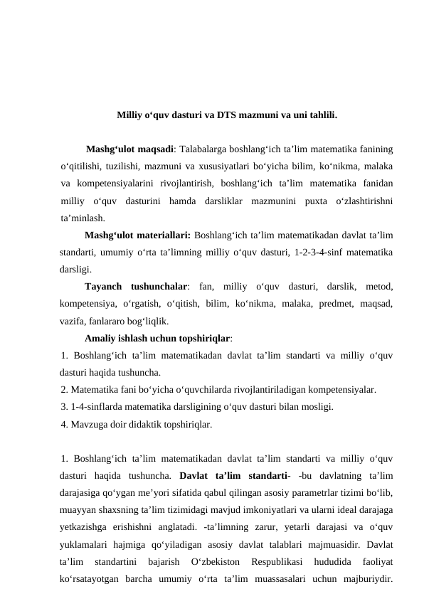 Milliy oʻquv dasturi va DTS mazmuni va uni tahlili. 
Mashgʻulot maqsadi: Talabalarga boshlangʻich ta’lim matematika fanining
o‘qitilishi, tuzilishi, mazmuni va xususiyatlari bo‘yicha bilim, ko‘nikma, malaka
va  kompetensiyalarini  rivojlantirish,  boshlangʻich  ta’lim  matematika  fanidan
milliy  o‘quv  dasturini  hamda  darsliklar  mazmunini  puxta  o‘zlashtirishni
ta’minlash.
Mashgʻulot materiallari: Boshlang‘ich ta’lim matematikadan davlat ta’lim
standarti, umumiy o‘rta ta’limning milliy o‘quv dasturi, 1-2-3-4-sinf matematika
darsligi. 
Tayanch  tushunchalar:  fan,  milliy  o‘quv  dasturi,  darslik,  metod,
kompetensiya,  o‘rgatish,  o‘qitish,  bilim,  ko‘nikma,  malaka,  predmet,  maqsad,
vazifa, fanlararo bog‘liqlik. 
Amaliy ishlash uchun topshiriqlar: 
1. Boshlang‘ich ta’lim matematikadan davlat ta’lim standarti va milliy o‘quv
dasturi haqida tushuncha. 
2. Matematika fani bo‘yicha o‘quvchilarda rivojlantiriladigan kompetensiyalar. 
3. 1-4-sinflarda matematika darsligining o‘quv dasturi bilan mosligi. 
4. Mavzuga doir didaktik topshiriqlar. 
1. Boshlang‘ich ta’lim matematikadan davlat ta’lim standarti va milliy o‘quv
dasturi  haqida  tushuncha.  Davlat  ta’lim  standarti-  -bu  davlatning  ta’lim
darajasiga qo‘ygan me’yori sifatida qabul qilingan asosiy parametrlar tizimi bo‘lib,
muayyan shaxsning ta’lim tizimidagi mavjud imkoniyatlari va ularni ideal darajaga
yetkazishga  erishishni  anglatadi.  -ta’limning  zarur,  yetarli  darajasi  va  o‘quv
yuklamalari  hajmiga  qo‘yiladigan  asosiy  davlat  talablari  majmuasidir.  Davlat
ta’lim  standartini  bajarish  O‘zbekiston  Respublikasi  hududida  faoliyat
ko‘rsatayotgan  barcha  umumiy  o‘rta  ta’lim  muassasalari  uchun  majburiydir.
