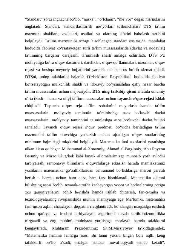 “Standart” so’zi inglizcha bo‘lib, “nusxa”, “o‘lcham”, “me’yor” degan ma’nolarini
anglatadi.  Standart,  standartlashtirish  me’yorlari  tushunchalari  DTS  ta’lim
mazmuni  shakllari,  vositalari,  usullari  va  ularning  sifatini  baholash  tartibini
belgilaydi. Ta’lim mazmunini o‘zagi hisoblangan standart vositasida, mamlakat
hududida faoliyat ko‘rsatayotgan turli ta’lim muassasalarida (davlat va nodavlat)
ta’limning  barqaror  darajasini  ta’minlash  sharti  amalga  oshiriladi.  DTS  o‘z
mohiyatiga ko‘ra o‘quv dasturlari, darsliklar, o‘quv qo‘llanmalari, nizomlar, o‘quv
rejasi va boshqa meyoriy hujjatlarini yaratish uchun asos bo‘lib xizmat qiladi.
DTSni,  uning  talablarini  bajarish  O‘zbekiston  Respublikasi  hududida  faoliyat
ko‘rsatayotgan mulkchilik shakli va idoraviy bo‘ysinishdan qatiy nazar barcha
ta’lim muassasalari uchun majburiydir. DTS ning tarkibiy qismi sifatida umumiy
o‘rta (kasb – hunar va oliy) ta’lim muassasalari uchun tayanch o‘quv rejasi ishlab
chiqiladi.  Tayanch  o‘quv  reja  ta’lim  sohalarini  meyorlash  hamda  ta’lim
muassasalarini  moliyaviy  taminotini  ta’minlashga  asos  bo‘luvchi  davlat
muassasalarini  moliyaviy taminotini ta’minlashga asos bo‘luvchi davlat hujjati
sanaladi.  Tayanch  o‘quv  rejasi  o‘quv  predmeti  bo‘yicha  beriladigan  ta’lim
mazmunini  ta’lim  oluvchiga  yetkazish  uchun  ajratilgan  o‘quv  soatlarining
minimum hajmidagi miqdorini belgilaydi. Matematika fani asoslarini yaratishga
ulkan hissa qo‘shgan Muhammad al-Xorazmiy, Ahmad al Fargʻoniy, Abu Rayxon
Beruniy va Mirzo Ulugʻbek kabi buyuk allomalarimizga munosib yosh avlodni
tarbiyalash,  zamonaviy bilimlarni  o‘quvchilarga  еtkazish hamda mamlakatimiz
yoshlarini matematika go‘zallikllaridan bahramand bo‘lishlariga sharoit yaratib
berish  –  barcha  uchun  ham  qarz,  ham  farz  hisoblanadi.  Matematika  olamni
bilishning asosi bo‘lib, tevarak-atrofda kechayotgan voqea va hodisalarning o‘ziga
xos  qonuniyatlarini  ochib  berishda  hamda  ishlab  chiqarish,  fan-texnika  va
texnologiyalarning rivojlanishida muhim ahamiyatga ega. Ma’lumki, matematika
fani inson aqlini charxlaydi, diqqatini rivojlantiradi, ko‘zlangan maqsadga erishish
uchun  qat’iyat  va  irodani  tarbiyalaydi,  algoritmik  tarzda  tartib-intizomlilikka
o‘rgatadi  va  eng  muhimi  mulohaza  yuritishga  chorlaydi  hamda  tafakkurni
kengaytiradi.  Muhtaram  Prezidentimiz  Sh.M.Mirziyoyev  ta’kidlaganidek,
“Matematika  hamma  fanlarga  asos.  Bu  fanni  yaxshi  bilgan  bola  aqlli,  keng
tafakkurli  bo‘lib  o‘sadi,  istalgan  sohada  muvaffaqiyatli  ishlab  ketadi”.
