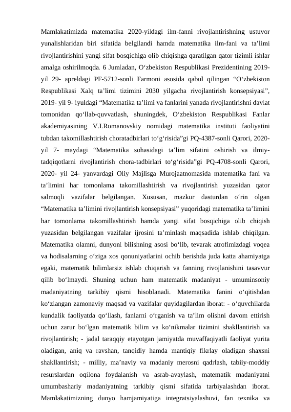 Mamlakatimizda  matematika  2020-yildagi  ilm-fanni  rivojlantirishning  ustuvor
yunalishlaridan  biri  sifatida  belgilandi  hamda  matematika  ilm-fani  va  ta’limi
rivojlantirishini yangi sifat bosqichiga olib chiqishga qaratilgan qator tizimli ishlar
amalga oshirilmoqda. 6 Jumladan, O‘zbekiston Respublikasi Prezidentining 2019-
yil  29-  apreldagi  PF-5712-sonli  Farmoni  asosida  qabul  qilingan  “O‘zbekiston
Respublikasi  Xalq  ta’limi  tizimini  2030  yilgacha  rivojlantirish  konsepsiyasi”,
2019- yil 9- iyuldagi “Matematika ta’limi va fanlarini yanada rivojlantirishni davlat
tomonidan  qo‘llab-quvvatlash,  shuningdek,  O‘zbekiston  Respublikasi  Fanlar
akademiyasining  V.I.Romanovskiy  nomidagi  matematika  instituti  faoliyatini
tubdan takomillashtirish choratadbirlari to‘g‘risida”gi PQ-4387-sonli Qarori, 2020-
yil  7-  maydagi  “Matematika  sohasidagi  ta’lim  sifatini  oshirish  va  ilmiy-
tadqiqotlarni  rivojlantirish  chora-tadbirlari  to‘g‘risida”gi  PQ-4708-sonli  Qarori,
2020- yil 24- yanvardagi Oliy Majlisga Murojaatnomasida matematika fani va
ta’limini  har  tomonlama  takomillashtirish  va  rivojlantirish  yuzasidan  qator
salmoqli  vazifalar  belgilangan.  Xususan,  mazkur  dasturdan  o‘rin  olgan
“Matematika ta’limini rivojlantirish konsepsiyasi” yuqoridagi matematika ta’limini
har  tomonlama  takomillashtirish  hamda  yangi  sifat  bosqichiga  olib  chiqish
yuzasidan belgilangan vazifalar ijrosini ta’minlash maqsadida ishlab chiqilgan.
Matematika olamni, dunyoni bilishning asosi bo‘lib, tevarak atrofimizdagi voqea
va hodisalarning o‘ziga xos qonuniyatlarini ochib berishda juda katta ahamiyatga
egaki, matematik bilimlarsiz ishlab chiqarish va fanning rivojlanishini tasavvur
qilib  bo‘lmaydi.  Shuning  uchun  ham  matematik  madaniyat  -  umuminsoniy
madaniyatning  tarkibiy  qismi  hisoblanadi.  Matematika  fanini  o‘qitishdan
ko‘zlangan zamonaviy maqsad va vazifalar quyidagilardan iborat: - o‘quvchilarda
kundalik faoliyatda qo‘llash, fanlarni o‘rganish va ta’lim olishni davom ettirish
uchun zarur bo‘lgan matematik bilim va ko‘nikmalar tizimini shakllantirish va
rivojlantirish; - jadal taraqqiy etayotgan jamiyatda muvaffaqiyatli faoliyat yurita
oladigan,  aniq  va  ravshan,  tanqidiy  hamda  mantiqiy  fikrlay  oladigan  shaxsni
shakllantirish; - milliy, ma’naviy va madaniy merosni qadrlash, tabiiy-moddiy
resurslardan  oqilona  foydalanish  va  asrab-avaylash,  matematik  madaniyatni
umumbashariy  madaniyatning  tarkibiy  qismi  sifatida  tarbiyalashdan  iborat.
Mamlakatimizning  dunyo  hamjamiyatiga  integratsiyalashuvi,  fan  texnika  va
