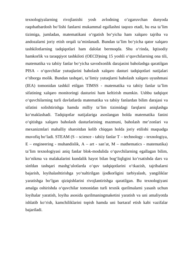 texnologiyalarning  rivojlanishi  yosh  avlodning  o‘zgaruvchan  dunyoda
raqobatbardosh bo‘lishi fanlarni mukammal egallashni taqozo etadi, bu esa ta’lim
tizimiga,  jumladan,  matematikani  o‘rgatish  bo‘yicha  ham  xalqaro  tajriba  va
andozalarni joriy etish orqali ta’minlanadi. Bundan ta’lim bo‘yicha qator xalqaro
tashkilotlarning  tadqiqotlari  ham  dalolat  bermoqda.  Shu  o‘rinda,  Iqtisodiy
hamkorlik va taraqqiyot tashkiloti (OECD)ning 15 yoshli o‘quvchilarning ona tili,
matematika va tabiiy fanlar bo‘yicha savodxonlik darajasini baholashga qaratilgan
PISA  -  o‘quvchilar  yutuqlarini  baholash  xalqaro  dasturi  tadqiqotlari  natijalari
e’tiborga molik. Bundan tashqari, ta’limiy yutuqlarni baholash xalqaro uyushmasi
(IEA)  tomonidan  tashkil  etilgan  TIMSS -  matematika  va  tabiiy fanlar  ta’lim
sifatining xalqaro monitoringi dasturini ham keltirish mumkin. Ushbu tadqiqot
o‘quvchilarning turli davlatlarda matematika va tabiiy fanlardan bilim darajasi va
sifatini  solishtirishga  hamda  milliy  ta’lim  tizimidagi  farqlarni  aniqlashga
ko‘maklashadi.  Tadqiqotlar  natijalariga  asoslangan  holda  matematika  fanini
o‘qitishga  xalqaro  baholash  dasturlarining  mazmuni,  baholash  me’zonlari  va
mexanizmlari mahalliy sharoitdan kelib chiqqan holda joriy etilishi  maqsadga
muvofiq bo‘ladi. STEAM (S – science - tabiiy fanlar T – technology - texnologiya,
E – engineering - muhandislik, A – art - san’at, M – mathematics - matematika)
ta’lim texnologiyasi aniq fanlar blok-modulida o‘quvchilarning egallagan bilim,
ko‘nikma va malakalarini kundalik hayot bilan bog‘liqligini ko‘rsatishda dars va
sinfdan  tashqari  mashg‘ulotlarda  o‘quv  tadqiqotlarini  o‘tkazish,  tajribalarni
bajarish,  loyihalashtirishga  yo‘naltirilgan  ijodkorligini  tarbiyalash,  yangiliklar
yaratishga  bo‘lgan  qiziqishlarini  rivojlantirishga  qaratilgan.  Bu  texnologiyani
amalga oshirishda o‘quvchilar tomonidan turli texnik qurilmalarni yasash uchun
loyihalar yaratish, loyiha asosida qurilmaningmaketini yaratish va uni amaliyotda
ishlatib ko‘rish, kamchiliklarini topish hamda uni bartaraf etish kabi vazifalar
bajariladi.
