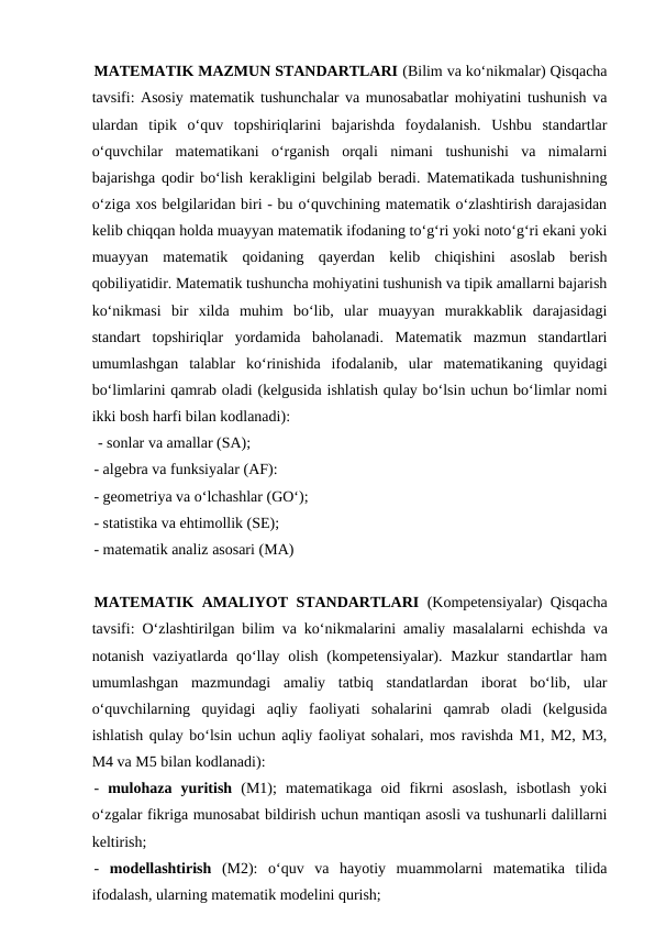 MATEMATIK MAZMUN STANDARTLARI (Bilim va ko‘nikmalar) Qisqacha
tavsifi: Asosiy matematik tushunchalar va munosabatlar mohiyatini tushunish va
ulardan  tipik  o‘quv  topshiriqlarini  bajarishda  foydalanish.  Ushbu  standartlar
o‘quvchilar  matematikani  o‘rganish  orqali  nimani  tushunishi  va  nimalarni
bajarishga qodir bo‘lish kerakligini belgilab beradi. Matematikada tushunishning
o‘ziga xos belgilaridan biri - bu o‘quvchining matematik o‘zlashtirish darajasidan
kelib chiqqan holda muayyan matematik ifodaning to‘g‘ri yoki noto‘g‘ri ekani yoki
muayyan  matematik  qoidaning  qayerdan  kelib  chiqishini  asoslab  berish
qobiliyatidir. Matematik tushuncha mohiyatini tushunish va tipik amallarni bajarish
ko‘nikmasi  bir  xilda  muhim  bo‘lib,  ular  muayyan  murakkablik  darajasidagi
standart  topshiriqlar  yordamida  baholanadi.  Matematik  mazmun  standartlari
umumlashgan  talablar  ko‘rinishida  ifodalanib,  ular  matematikaning  quyidagi
bo‘limlarini qamrab oladi (kelgusida ishlatish qulay bo‘lsin uchun bo‘limlar nomi
ikki bosh harfi bilan kodlanadi):
 - sonlar va amallar (SA); 
- algebra va funksiyalar (AF): 
- geometriya va o‘lchashlar (GO‘); 
- statistika va ehtimollik (SE); 
- matematik analiz asosari (MA)
MATEMATIK AMALIYOT STANDARTLARI (Kompetensiyalar) Qisqacha
tavsifi: O‘zlashtirilgan bilim va ko‘nikmalarini amaliy masalalarni  еchishda va
notanish vaziyatlarda qo‘llay olish  (kompetensiyalar). Mazkur  standartlar  ham
umumlashgan  mazmundagi  amaliy  tatbiq  standatlardan  iborat  bo‘lib,  ular
o‘quvchilarning  quyidagi  aqliy  faoliyati  sohalarini  qamrab  oladi  (kelgusida
ishlatish qulay bo‘lsin uchun aqliy faoliyat sohalari, mos ravishda M1, M2, M3,
M4 va M5 bilan kodlanadi): 
-  mulohaza  yuritish (M1);  matematikaga  oid  fikrni  asoslash,  isbotlash  yoki
o‘zgalar fikriga munosabat bildirish uchun mantiqan asosli va tushunarli dalillarni
keltirish; 
-  modellashtirish  (M2):  o‘quv  va  hayotiy  muammolarni  matematika  tilida
ifodalash, ularning matematik modelini qurish;
