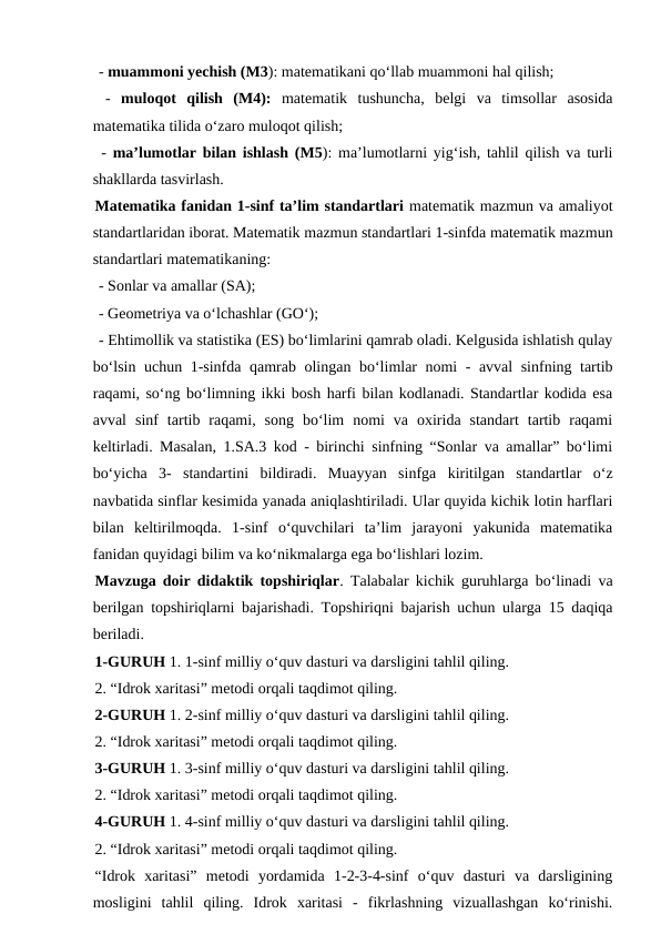  - muammoni yеchish (M3): matematikani qo‘llab muammoni hal qilish;
 -  muloqot  qilish  (M4): matematik  tushuncha,  belgi  va  timsollar  asosida
matematika tilida o‘zaro muloqot qilish;
 -  ma’lumotlar bilan ishlash (M5): ma’lumotlarni yig‘ish, tahlil qilish va turli
shakllarda tasvirlash.
Matematika fanidan 1-sinf ta’lim standartlari matematik mazmun va amaliyot
standartlaridan iborat. Matematik mazmun standartlari 1-sinfda matematik mazmun
standartlari matematikaning:
 - Sonlar va amallar (SA);
 - Geometriya va o‘lchashlar (GO‘);
 - Ehtimollik va statistika (ES) bo‘limlarini qamrab oladi. Kelgusida ishlatish qulay
bo‘lsin uchun 1-sinfda qamrab olingan bo‘limlar nomi - avval sinfning tartib
raqami, so‘ng bo‘limning ikki bosh harfi bilan kodlanadi. Standartlar kodida esa
avval  sinf  tartib  raqami,  song  bo‘lim  nomi  va  oxirida  standart  tartib  raqami
keltirladi. Masalan, 1.SA.3 kod - birinchi sinfning “Sonlar va amallar” bo‘limi
bo‘yicha  3-  standartini  bildiradi.  Muayyan  sinfga  kiritilgan  standartlar  o‘z
navbatida sinflar kesimida yanada aniqlashtiriladi. Ular quyida kichik lotin harflari
bilan  keltirilmoqda.  1-sinf  o‘quvchilari  ta’lim  jarayoni  yakunida  matematika
fanidan quyidagi bilim va ko‘nikmalarga ega bo‘lishlari lozim.
Mavzuga doir didaktik topshiriqlar. Talabalar kichik guruhlarga bo‘linadi va
berilgan topshiriqlarni bajarishadi. Topshiriqni bajarish uchun ularga 15 daqiqa
beriladi. 
1-GURUH 1. 1-sinf milliy o‘quv dasturi va darsligini tahlil qiling. 
2. “Idrok xaritasi” metodi orqali taqdimot qiling. 
2-GURUH 1. 2-sinf milliy o‘quv dasturi va darsligini tahlil qiling. 
2. “Idrok xaritasi” metodi orqali taqdimot qiling. 
3-GURUH 1. 3-sinf milliy o‘quv dasturi va darsligini tahlil qiling. 
2. “Idrok xaritasi” metodi orqali taqdimot qiling. 
4-GURUH 1. 4-sinf milliy o‘quv dasturi va darsligini tahlil qiling. 
2. “Idrok xaritasi” metodi orqali taqdimot qiling. 
“Idrok  xaritasi”  metodi  yordamida  1-2-3-4-sinf  o‘quv  dasturi  va  darsligining
mosligini  tahlil  qiling.  Idrok  xaritasi  -  fikrlashning  vizuallashgan  ko‘rinishi.
