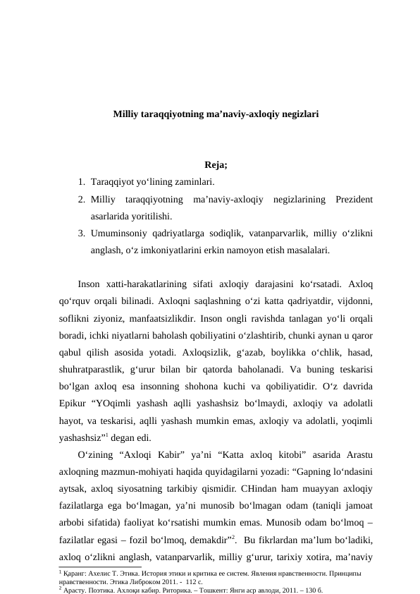 Milliy taraqqiyotning ma’naviy-axloqiy negizlari
Reja;
1. Taraqqiyot yo‘lining zaminlari. 
2. Milliy  taraqqiyotning  ma’naviy-axloqiy  negizlarining  Prezident
asarlarida yoritilishi. 
3. Umuminsoniy qadriyatlarga sodiqlik, vatanparvarlik, milliy o‘zlikni
anglash, o‘z imkoniyatlarini erkin namoyon etish masalalari. 
Inson  xatti-harakatlarining  sifati  axloqiy  darajasini  ko‘rsatadi.  Axloq
qo‘rquv orqali bilinadi. Axloqni saqlashning o‘zi katta qadriyatdir, vijdonni,
soflikni ziyoniz, manfaatsizlikdir. Inson ongli ravishda tanlagan yo‘li orqali
boradi, ichki niyatlarni baholash qobiliyatini o‘zlashtirib, chunki aynan u qaror
qabul  qilish  asosida  yotadi.  Axloqsizlik,  g‘azab,  boylikka  o‘chlik,  hasad,
shuhratparastlik,  g‘urur  bilan  bir  qatorda  baholanadi.  Va  buning  teskarisi
bo‘lgan  axloq  esa  insonning  shohona  kuchi  va  qobiliyatidir.  O‘z  davrida
Epikur  “YOqimli  yashash  aqlli  yashashsiz  bo‘lmaydi,  axloqiy  va  adolatli
hayot, va teskarisi, aqlli yashash mumkin emas, axloqiy va adolatli, yoqimli
yashashsiz”1 degan edi. 
O‘zining  “Axloqi  Kabir”  ya’ni  “Katta  axloq  kitobi”  asarida  Arastu
axloqning mazmun-mohiyati haqida quyidagilarni yozadi: “Gapning lo‘ndasini
aytsak, axloq siyosatning tarkibiy qismidir. CHindan ham muayyan axloqiy
fazilatlarga ega bo‘lmagan, ya’ni munosib bo‘lmagan odam (taniqli jamoat
arbobi sifatida) faoliyat ko‘rsatishi mumkin emas. Munosib odam bo‘lmoq –
fazilatlar egasi – fozil bo‘lmoq, demakdir”2.  Bu fikrlardan ma’lum bo‘ladiki,
axloq o‘zlikni anglash, vatanparvarlik, milliy g‘urur, tarixiy xotira, ma’naviy
1 Қаранг: Ахелис Т. Этика. История этики и критика ее систем. Явления нравственности. Принципы 
нравственности. Этика Либроком 2011. -  112 с.
2 Арасту. Поэтика. Ахлоқи кабир. Риторика. – Тошкент: Янги аср авлоди, 2011. – 130 б.
