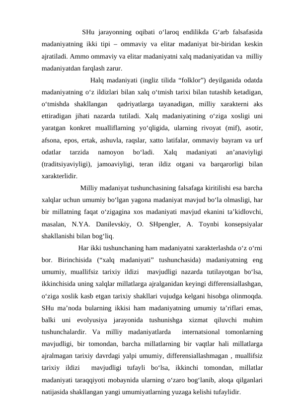         SHu  jarayonning  oqibati  o‘laroq  endilikda  G‘arb  falsafasida
madaniyatning ikki tipi – ommaviy va elitar madaniyat bir-biridan keskin
ajratiladi. Ammo ommaviy va elitar madaniyatni xalq madaniyatidan va  milliy
madaniyatdan farqlash zarur.
              Halq madaniyati (ingliz tilida “folklor”) deyilganida odatda
madaniyatning o‘z ildizlari bilan xalq o‘tmish tarixi bilan tutashib ketadigan,
o‘tmishda  shakllangan   qadriyatlarga  tayanadigan,  milliy  xarakterni  aks
ettiradigan  jihati  nazarda  tutiladi.  Xalq  madaniyatining  o‘ziga  xosligi  uni
yaratgan  konkret  mualliflarning  yo‘qligida,  ularning  rivoyat  (mif),  asotir,
afsona, epos, ertak, ashuvla, raqslar, xatto latifalar, ommaviy bayram va urf
odatlar  tarzida  namoyon  bo‘ladi.  Xalq  madaniyati  an’anaviyligi
(traditsiyaviyligi),  jamoaviyligi,  teran  ildiz  otgani  va  barqarorligi  bilan
xarakterlidir.  
              Milliy madaniyat tushunchasining falsafaga kiritilishi esa barcha
xalqlar uchun umumiy bo‘lgan yagona madaniyat mavjud bo‘la olmasligi, har
bir millatning faqat o‘zigagina xos madaniyati mavjud ekanini ta’kidlovchi,
masalan,  N.YA.  Danilevskiy,  O.  SHpengler,  A.  Toynbi  konsepsiyalar
shakllanishi bilan bog‘liq. 
               Har ikki tushunchaning ham madaniyatni xarakterlashda o‘z o‘rni
bor.  Birinchisida  (“xalq  madaniyati”  tushunchasida)  madaniyatning  eng
umumiy,  muallifsiz  tarixiy  ildizi   mavjudligi  nazarda  tutilayotgan  bo‘lsa,
ikkinchisida uning xalqlar millatlarga ajralganidan keyingi differensiallashgan,
o‘ziga xoslik kasb etgan tarixiy shakllari vujudga kelgani hisobga olinmoqda.
SHu ma’noda bularning ikkisi ham madaniyatning umumiy ta’riflari emas,
balki  uni  evolyusiya  jarayonida  tushunishga  xizmat  qiluvchi  muhim
tushunchalardir.  Va  milliy  madaniyatlarda   internatsional  tomonlarning
mavjudligi, bir  tomondan, barcha millatlarning bir vaqtlar hali millatlarga
ajralmagan tarixiy davrdagi yalpi umumiy, differensiallashmagan , muallifsiz
tarixiy  ildizi   mavjudligi  tufayli  bo‘lsa,  ikkinchi  tomondan,  millatlar
madaniyati taraqqiyoti mobaynida ularning o‘zaro bog‘lanib, aloqa qilganlari
natijasida shakllangan yangi umumiyatlarning yuzaga kelishi tufaylidir. 
