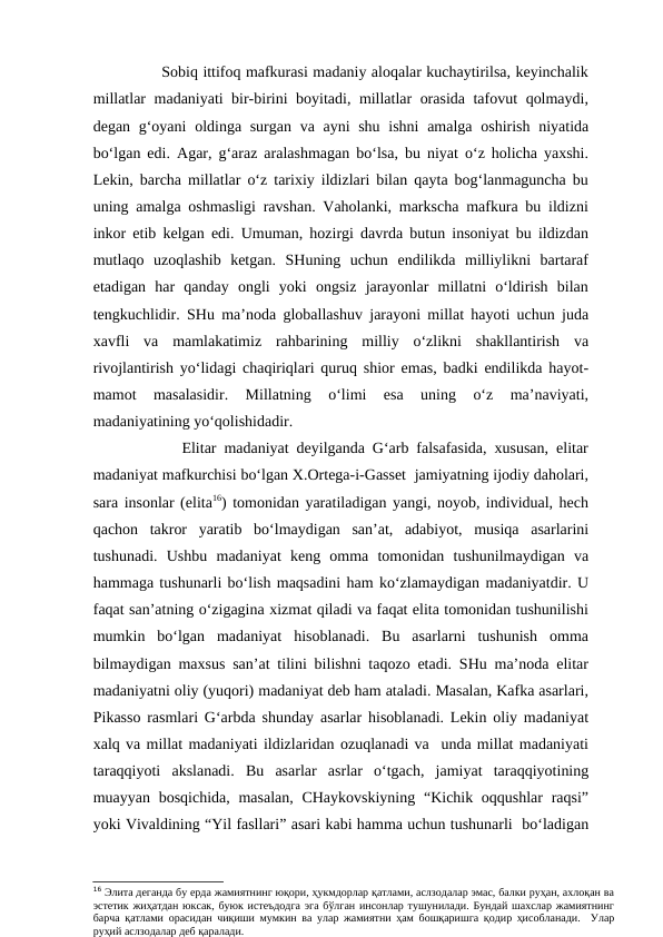           Sobiq ittifoq mafkurasi madaniy aloqalar kuchaytirilsa, keyinchalik
millatlar madaniyati bir-birini boyitadi, millatlar orasida tafovut qolmaydi,
degan g‘oyani  oldinga surgan va ayni shu ishni  amalga oshirish niyatida
bo‘lgan edi. Agar, g‘araz aralashmagan bo‘lsa, bu niyat o‘z holicha yaxshi.
Lekin, barcha millatlar o‘z tarixiy ildizlari bilan qayta bog‘lanmaguncha bu
uning amalga oshmasligi ravshan. Vaholanki, markscha mafkura bu ildizni
inkor etib kelgan edi. Umuman, hozirgi davrda butun insoniyat bu ildizdan
mutlaqo  uzoqlashib  ketgan.  SHuning  uchun  endilikda  milliylikni  bartaraf
etadigan  har  qanday  ongli  yoki  ongsiz  jarayonlar  millatni  o‘ldirish  bilan
tengkuchlidir. SHu ma’noda globallashuv jarayoni millat hayoti uchun juda
xavfli  va  mamlakatimiz  rahbarining  milliy  o‘zlikni  shakllantirish  va
rivojlantirish yo‘lidagi chaqiriqlari quruq shior emas, badki endilikda hayot-
mamot  masalasidir.  Millatning  o‘limi  esa  uning  o‘z  ma’naviyati,
madaniyatining yo‘qolishidadir.
         Elitar madaniyat deyilganda G‘arb falsafasida, xususan, elitar
madaniyat mafkurchisi bo‘lgan X.Ortega-i-Gasset  jamiyatning ijodiy daholari,
sara insonlar (elita16) tomonidan yaratiladigan yangi, noyob, individual, hech
qachon  takror  yaratib  bo‘lmaydigan  san’at,  adabiyot,  musiqa  asarlarini
tushunadi.  Ushbu  madaniyat  keng  omma  tomonidan  tushunilmaydigan  va
hammaga tushunarli bo‘lish maqsadini ham ko‘zlamaydigan madaniyatdir. U
faqat san’atning o‘zigagina xizmat qiladi va faqat elita tomonidan tushunilishi
mumkin  bo‘lgan  madaniyat  hisoblanadi.  Bu  asarlarni  tushunish  omma
bilmaydigan maxsus san’at tilini bilishni taqozo etadi. SHu ma’noda elitar
madaniyatni oliy (yuqori) madaniyat deb ham ataladi. Masalan, Kafka asarlari,
Pikasso rasmlari G‘arbda shunday asarlar hisoblanadi. Lekin oliy madaniyat
xalq va millat madaniyati ildizlaridan ozuqlanadi va  unda millat madaniyati
taraqqiyoti  akslanadi.  Bu  asarlar  asrlar  o‘tgach,  jamiyat  taraqqiyotining
muayyan bosqichida, masalan, CHaykovskiyning  “Kichik oqqushlar  raqsi”
yoki Vivaldining “Yil fasllari” asari kabi hamma uchun tushunarli  bo‘ladigan
16 Элита деганда бу ерда жамиятнинг юқори, ҳукмдорлар қатлами, аслзодалар эмас, балки руҳан, ахлоқан ва
эстетик жиҳатдан юксак, буюк истеъдодга эга бўлган инсонлар тушунилади. Бундай шахслар жамиятнинг
барча қатлами орасидан чиқиши мумкин ва улар жамиятни ҳам бошқаришга қодир ҳисобланади.  Улар
руҳий аслзодалар деб қаралади.
