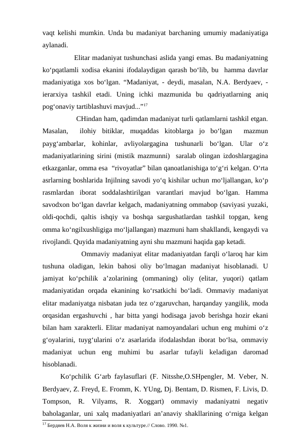 vaqt kelishi mumkin. Unda bu madaniyat barchaning umumiy madaniyatiga
aylanadi. 
          Elitar madaniyat tushunchasi aslida yangi emas. Bu madaniyatning
ko‘pqatlamli xodisa ekanini ifodalaydigan qarash bo‘lib, bu  hamma davrlar
madaniyatiga xos bo‘lgan. “Madaniyat, - deydi, masalan, N.A. Berdyaev, -
ierarxiya  tashkil  etadi.  Uning  ichki  mazmunida  bu  qadriyatlarning  aniq
pog‘onaviy tartiblashuvi mavjud...”17  
            CHindan ham, qadimdan madaniyat turli qatlamlarni tashkil etgan.
Masalan,   ilohiy  bitiklar,  muqaddas  kitoblarga  jo  bo‘lgan   mazmun
payg‘ambarlar,  kohinlar,  avliyolargagina  tushunarli  bo‘lgan.  Ular  o‘z
madaniyatlarining sirini (mistik mazmunni)  saralab olingan izdoshlargagina
etkazganlar, omma esa  “rivoyatlar” bilan qanoatlanishiga to‘g‘ri kelgan. O‘rta
asrlarning boshlarida Injilning savodi yo‘q kishilar uchun mo‘ljallangan, ko‘p
rasmlardan  iborat  soddalashtirilgan  varantlari  mavjud  bo‘lgan.  Hamma
savodxon bo‘lgan davrlar kelgach, madaniyatning ommabop (saviyasi yuzaki,
oldi-qochdi,  qaltis  ishqiy  va  boshqa  sargushatlardan  tashkil  topgan,  keng
omma ko‘ngilxushligiga mo‘ljallangan) mazmuni ham shakllandi, kengaydi va
rivojlandi. Quyida madaniyatning ayni shu mazmuni haqida gap ketadi.         
        Ommaviy madaniyat elitar madaniyatdan farqli o‘laroq har kim
tushuna  oladigan,  lekin  bahosi  oliy  bo‘lmagan  madaniyat  hisoblanadi.  U
jamiyat  ko‘pchilik  a’zolarining  (ommaning)  oliy  (elitar,  yuqori)  qatlam
madaniyatidan orqada ekanining ko‘rsatkichi  bo‘ladi. Ommaviy madaniyat
elitar madaniyatga nisbatan juda tez o‘zgaruvchan, harqanday yangilik, moda
orqasidan ergashuvchi , har bitta yangi hodisaga javob berishga hozir ekani
bilan ham xarakterli. Elitar madaniyat namoyandalari uchun eng muhimi o‘z
g‘oyalarini, tuyg‘ularini o‘z asarlarida ifodalashdan iborat bo‘lsa, ommaviy
madaniyat  uchun  eng  muhimi  bu  asarlar  tufayli  keladigan  daromad
hisoblanadi.
Ko‘pchilik G‘arb faylasuflari (F. Nitsshe,O.SHpengler, M. Veber, N.
Berdyaev, Z. Freyd, E. Fromm, K. YUng, Dj. Bentam, D. Rismen, F. Livis, D.
Tompson,  R.  Vilyams,  R.  Xoggart)  ommaviy  madaniyatni  negativ
baholaganlar, uni xalq madaniyatlari an’anaviy shakllarining o‘rniga kelgan
17 Бердяев Н.А. Воля к жизни и воля к культуре.// Слово. 1990. №1.
