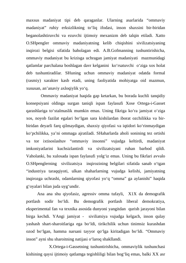 maxsus  madaniyat  tipi  deb  qaraganlar.  Ularning  asarlarida  “ommaviy
madaniyat”  ruhiy  erksizlikning  to‘liq  ifodasi,  inson  shaxsini  bir-biridan
beganolashtiruvchi va ezuvchi ijtimoiy mexanizm deb talqin etiladi. Xatto
O.SHpengler  ommaviy  madaniyatning  kelib  chiqishini  sivilizatsiyaning
inqirozi  belgisi  sifatida  baholagan  edi.  A.B.Gofmanning  tushuntirishicha,
ommaviy madaniyat bu krizisga uchragan jamiyat madaniyati  mazmunidagi
qatlamlar parchalana boshlagan davr kelganini  ko‘rsatuvchi  o‘ziga xos holat
deb  tushuntiradilar.  SHuning  uchun  ommaviy  madaniyat  odatda  formal
(rasmiy)  xarakter  kasb  etadi,  uning  faoliyatida  mohiyatga  oid  mazmun,
xususan, an’anaviy axloqiylik yo‘q.   
         Ommaviy madaniyat haqida gap ketarkan, bu borada kuchli tanqidiy
konsepsiyani  oldinga  surgan  taniqli  ispan  faylasufi  Xose  Ortega-i-Gasset
qarashlariga to‘xtalmaslik mumkin emas. Uning fikriga ko‘ra jamiyat o‘ziga
xos, noyob fazilat egalari bo‘lgan sara kishilardan iborat ozchilikka va bir-
biridan deyarli farq qilmaydigan, shaxsiy qiyofasi va iqtidori ko‘rinmaydigan
ko‘pchilikka, ya’ni ommaga ajratiladi. SHaharlarda aholi sonining tez ortishi
va  tor  ixtisoslashuv  “ommaviy  insonni”  vujudga  keltirdi,  madaniyat
imkoniyatlarini  kuchsizlantirdi  va  sivilizatsiyani  ruhan  barbod  qildi.
Vaholanki, bu xulosada ispan faylasufi yolg‘iz emas. Uning bu fikrlari avvalo
O.SHpenglerning  sivilizatsiya  inqirozining belgilari sifatida sanab o‘tgan
“industriya  taraqqiyoti,  ulkan  shaharlarning  vujudga  kelishi,  jamiyatning
inqirozga uchrashi, odamlarning qiyofasi yo‘q “omma” ga aylanishi” haqida
g‘oyalari bilan juda uyg‘undir.  
Ana ana shu qiyofasiz, agressiv omma tufayli,  X1X da demografik
portlash  sodir  bo‘ldi.  Bu  demografik  portlash  liberal  demokratiya,
eksperimental fan va texnika asosida dunyoni yangitdan  qurish jarayoni bilan
birga kechdi.  YAngi  jamiyat  -  siviliatsiya  vujudga kelgach,  inson qulay
yashash shart-sharoitlariga ega bo‘ldi, tirikchilik uchun tinimsiz kurashdan
ozod bo‘lgan, hamma narsani tayyor qo‘lga kiritadigan bo‘ldi. “Ommaviy
inson” ayni shu sharoitning natijasi o‘laroq shakllandi.
         X.Ortega-i-Gassetning tushuntirishicha, ommaviylik tushunchasi
kishining qaysi ijtimoiy qatlamga tegishliligi bilan bog‘liq emas, balki XX asr
