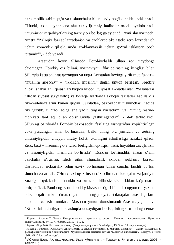 barkamollik kabi tuyg‘u va tushunchalar bilan uzviy bog‘liq holda shakllanadi.
CHunki, axloq aynan ana shu ruhiy-ijtimoiy hodisalar orqali oydinlashadi,
umuminsoniy qadriyatlarning tarixiy bir bo‘lagiga aylanadi. Ayni shu ma’noda,
Arastu “Axloqiy fazilat lazzatlanish va azoblarda aks etadi: zero lazzatlanish
uchun  yomonlik  qilsak,  unda  azoblanmaslik  uchun  go‘zal  ishlardan  bosh
tortamiz”3, - deb yozadi.
Arastudan  keyin  SHarqda  Forobiychalik  ulkan  zot  maydonga
chiqmagan. Forobiy o‘z bilimi, ma’naviyati, fikr doirasining kengligi bilan
SHarqda katta shuhrat qozongan va unga Arastudan keyingi yirik mutafakkir –
“muallim  as-soniy”  –  “ikkinchi  muallim”  degan  unvon  berilgan.  Forobiy
“Fozil shahar ahli qarashlari haqida kitob”, “Siyosat al-madaniya” (“SHaharlar
ustidan siyosat yurgizish”) va boshqa asarlarida axloqiy fazilatlar haqida o‘z
fikr-mulohazalarini bayon qilgan. Jumladan, baxt-saodat tushunchasi haqida
fikr yuritib, u “faol aqlga eng yaqin turgan narsadir”4, va: “uning ma’no-
mohiyati  faol  aql  bilan  qo‘shiluvida  yashiringandir”5,  -  deb  ta’kidlaydi.
SHuning barobarida Forobiy baxt-saodat fazilatga tashqaridan yopishtirilgan
yoki  yuklangan  amal  bo‘lmasdan,  balki  uning  o‘z  jinsidan  va  zotning
umumiyligidan chiqqan sifatiy holati ekanligini isbotlashga harakat  qiladi.
Zero, baxt – insonning o‘z ichki borligidan qoniqish hissi, hayotdan zavqlanishi
va  insoniyligidan  mamnun  bo‘lishdir6.  Bundan  ko‘rinadiki,  inson  o‘zini
qanchalik  o‘rgansa,  idrok  qilsa,  shunchalik  axloqan  poklanib  boradi.
Darhaqiqat,  axloqiylik bilan  uzviy bo‘lmagan  bilim  qancha  kuchli  bo‘lsa,
shuncha zararlidir. CHunki axloqsiz inson o‘z bilimidan boshqalar va jamiyat
zarariga foydalanishi mumkin va bu zarar bilimsiz kishinikidan ko‘p marta
ortiq bo‘ladi. Buni eng kamida oddiy kissavur o‘g‘ri bilan kompyuterni yaxshi
bilish orqali bankni o‘maradigan odamning jinoyatlari darajalari orasidagi farq
misolida ko‘rish mumkin.  Mashhur yunon donishmandi Arastu aytganiday,
“Kimki bilimda ilgarilab, axloqda oqsaydigan bo‘lsa, bilingki u oldinga emas
3 Қаранг:  Ахелис Т. Этика.  История этики  и  критика ее  систем.  Явления нравственности. Принципы
нравственности. Этика Либроком 2011. -  112 с.
4 Қаранг: Форобий. Рисолат фи ал-ақл (“Ақл ҳақида рисола”), –Байрут, 1939. –Б.31. (араб тилида)
5 Қаранг: Форобий. Фалсафату Аристотелис ва ажзои фалсафата ва маротиб ажзоиҳо (“Арасту фалсафаси ва
фалсафанинг қисм ва босқичлари”). Мухсин Маҳди таҳрири остида “Матнлар силсиласи”. –Байрут, 1-жилд,
1961. –Б.128. (араб тилида). 
6 Абулла Шер.  Ахлоқшунослик. Ўқув қўлланма . – Тошкент: Янги аср авлоди, 2003. –
208-214 б.
