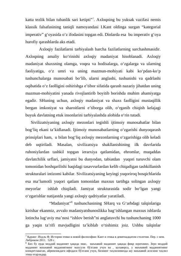 katta tezlik bilan tubanlik sari ketipti”7. Axloqning bu yuksak vazifasi nemis
klassik falsafasining taniqli namoyandasi I.Kant oldinga surgan “kategorial
imperativ” g‘oyasida o‘z ifodasini topgan edi. Dinlarda esa  bu imperativ g‘oya
hurofiy qarashlarda aks etadi.
Axloqiy fazilatlarni tarbiyalash barcha fazilatlarning sarchashmasidir.
Axloqning  amaliy  ko‘rinishi  axloqiy  madaniyat  hisoblanadi.  Axloqiy
madaniyat shaxsning olamga, voqea va hodisalarga, o‘zgalarga va ularning
faoliyatiga,  o‘z  umri  va  uning  mazmun-mohiyati  kabi  ko‘pdan-ko‘p
tushunchalarga  munosabati  bo‘lib,  ularni  anglashi,  tushunishi  va  qadrlashi
oqibatida o‘z faolligini oshirishga e’tibor sifatida qarash nazariy jihatdan uning
mazmun-mohiyatini yanada rivojlantirib boyitib borishda muhim ahamiyatga
egadir. SHuning uchun, axloqiy madaniyat va shaxs  faolligini mustaqillik
bergan  imkoniyat  va  sharoitlarni  e’tiborga  olib,  o‘rganib  chiqish  kelajagi
buyuk davlatning etuk insonlarini tarbiyalashda alohida o‘rin tutadi. 
Sivilizatsiyaning  axloqiy  mezonlari  tegishli  ijtimoiy munosabatlar  bilan
bog‘liq ekani ta’kidlanadi. Ijtimoiy munosabatlarning o‘zgarishi dunyoqarash
prinsiplari ham,  u bilan bog‘liq axloqiy mezonlarning o‘zgarishiga olib keladi
deb  uqtiriladi.  Masalan,  sivilizatsiya  shakllanishining  ilk  davrlarida
ruhoniylardan  tashkil  topgan  ierarxiya  qatlamidan,  ehromlar,  muqaddas
davlatchilik urflari, jamiyatni bu dunyodan, tabiatdan  yuqori turuvchi olam
tomonidan boshqarilishi haqidagi tasavvurlardan kelib chiqadigan tashkillanish
strukturalari intizomi kabilar. Sivilizatsiyaning keyingi yuqoriroq bosqichlarida
esa ma’lumotli yuqori qatlam tomonidan maxsus tartibga solingan axloqiy
meyorlar   ishlab  chiqiladi.  Jamiyat  strukturasida  sodir  bo‘lgan  yangi
o‘zgarishlar natijastda yangi axloqiy qadriyatlar yaratiladi.
          “Madaniyat”8 tushunchasining SHarq va G‘arbdagi talqinlariga
kirishar ekanmiz, avvalo madaniyatshunoslikka bag‘ishlangan maxsus ishlarda
lotincha lug‘aviy ma’nosi “ishlov berish”ni anglatuvchi bu tushunchaning 1000
ga  yaqin  ta’rifi  mavjudligini  ta’kiblab  o‘tishimiz  joiz.  Ushbu  talqinlar
7 Қаранг: Иодль Ф. История этики в новой философии: Кант и этика в девятнадцатом столетии. Пер. с нем. 
Либроком 2011.  528 с.
8 Биз бу ерда моддий маданият ҳақида эмас,  маънавий маданият ҳақида фикр юритамиз. Зеро моддий
маданият  маънавий  маданиятнинг  махсули  бўлгани  учун  ва  ,  қолаверса,  у  маънавий  маданиятнинг
конкретлашган, айримликдаги ифодаси бўлгани учун, бизнинг таҳлилимизда шу маънавий асосини таҳлил
этиш етарлидир.

