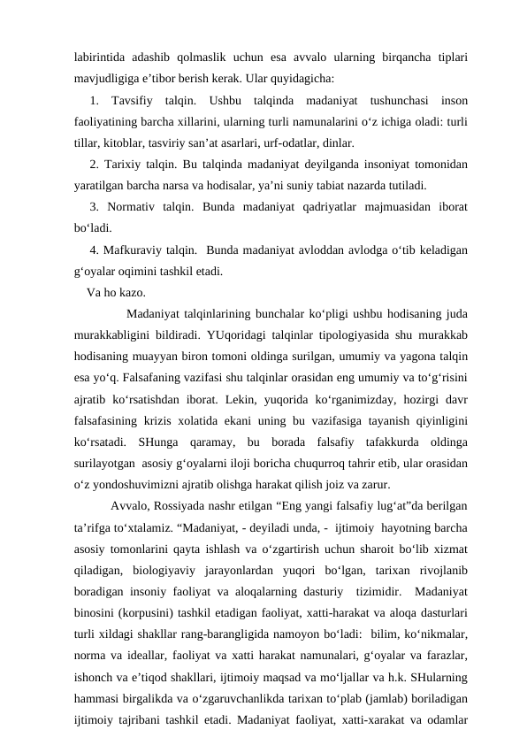 labirintida  adashib  qolmaslik  uchun  esa  avvalo  ularning  birqancha  tiplari
mavjudligiga e’tibor berish kerak. Ular quyidagicha:
1.  Tavsifiy  talqin.  Ushbu  talqinda  madaniyat  tushunchasi  inson
faoliyatining barcha xillarini, ularning turli namunalarini o‘z ichiga oladi: turli
tillar, kitoblar, tasviriy san’at asarlari, urf-odatlar, dinlar.
2. Tarixiy talqin. Bu talqinda madaniyat deyilganda insoniyat tomonidan
yaratilgan barcha narsa va hodisalar, ya’ni suniy tabiat nazarda tutiladi. 
3.  Normativ  talqin.  Bunda  madaniyat  qadriyatlar  majmuasidan  iborat
bo‘ladi. 
4. Mafkuraviy talqin.  Bunda madaniyat avloddan avlodga o‘tib keladigan
g‘oyalar oqimini tashkil etadi. 
    Va ho kazo.
           Madaniyat talqinlarining bunchalar ko‘pligi ushbu hodisaning juda
murakkabligini bildiradi. YUqoridagi talqinlar tipologiyasida shu murakkab
hodisaning muayyan biron tomoni oldinga surilgan, umumiy va yagona talqin
esa yo‘q. Falsafaning vazifasi shu talqinlar orasidan eng umumiy va to‘g‘risini
ajratib  ko‘rsatishdan  iborat.  Lekin,  yuqorida  ko‘rganimizday,  hozirgi  davr
falsafasining krizis xolatida ekani  uning bu vazifasiga tayanish qiyinligini
ko‘rsatadi.  SHunga  qaramay,  bu  borada  falsafiy  tafakkurda  oldinga
surilayotgan  asosiy g‘oyalarni iloji boricha chuqurroq tahrir etib, ular orasidan
o‘z yondoshuvimizni ajratib olishga harakat qilish joiz va zarur. 
          Avvalo, Rossiyada nashr etilgan “Eng yangi falsafiy lug‘at”da berilgan
ta’rifga to‘xtalamiz. “Madaniyat, - deyiladi unda, -  ijtimoiy  hayotning barcha
asosiy tomonlarini qayta ishlash va o‘zgartirish uchun sharoit bo‘lib xizmat
qiladigan,  biologiyaviy  jarayonlardan  yuqori  bo‘lgan,  tarixan  rivojlanib
boradigan insoniy faoliyat va aloqalarning dasturiy  tizimidir.  Madaniyat
binosini (korpusini) tashkil etadigan faoliyat, xatti-harakat va aloqa dasturlari
turli xildagi shakllar rang-barangligida namoyon bo‘ladi:  bilim, ko‘nikmalar,
norma va ideallar, faoliyat va xatti harakat namunalari, g‘oyalar va farazlar,
ishonch va e’tiqod shakllari, ijtimoiy maqsad va mo‘ljallar va h.k. SHularning
hammasi birgalikda va o‘zgaruvchanlikda tarixan to‘plab (jamlab) boriladigan
ijtimoiy tajribani tashkil etadi. Madaniyat faoliyat, xatti-xarakat va odamlar
