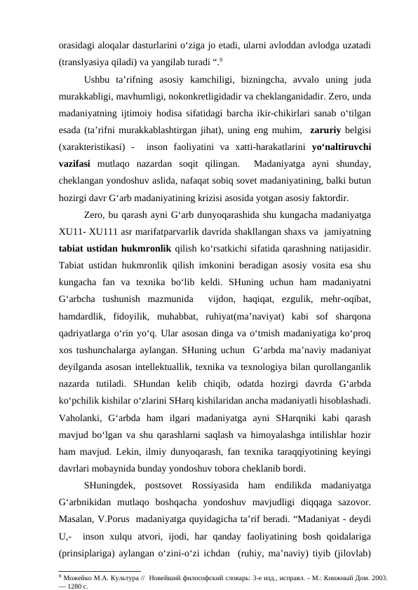 orasidagi aloqalar dasturlarini o‘ziga jo etadi, ularni avloddan avlodga uzatadi
(translyasiya qiladi) va yangilab turadi “.9
Ushbu  ta’rifning  asosiy  kamchiligi,  bizningcha,  avvalo  uning  juda
murakkabligi, mavhumligi, nokonkretligidadir va cheklanganidadir. Zero, unda
madaniyatning ijtimoiy hodisa sifatidagi barcha ikir-chikirlari sanab o‘tilgan
esada (ta’rifni murakkablashtirgan jihat), uning eng muhim,  zaruriy belgisi
(xarakteristikasi)  -   inson  faoliyatini  va  xatti-harakatlarini  yo‘naltiruvchi
vazifasi  mutlaqo  nazardan  soqit  qilingan.   Madaniyatga  ayni  shunday,
cheklangan yondoshuv aslida, nafaqat sobiq sovet madaniyatining, balki butun
hozirgi davr G‘arb madaniyatining krizisi asosida yotgan asosiy faktordir. 
Zero, bu qarash ayni G‘arb dunyoqarashida shu kungacha madaniyatga
XU11- XU111 asr marifatparvarlik davrida shakllangan shaxs va  jamiyatning
tabiat ustidan hukmronlik qilish ko‘rsatkichi sifatida qarashning natijasidir.
Tabiat ustidan hukmronlik qilish imkonini beradigan asosiy vosita esa shu
kungacha  fan  va  texnika  bo‘lib  keldi.  SHuning  uchun  ham  madaniyatni
G‘arbcha  tushunish  mazmunida   vijdon,  haqiqat,  ezgulik,  mehr-oqibat,
hamdardlik,  fidoyilik,  muhabbat,  ruhiyat(ma’naviyat)  kabi  sof  sharqona
qadriyatlarga o‘rin yo‘q. Ular asosan dinga va o‘tmish madaniyatiga ko‘proq
xos tushunchalarga aylangan. SHuning uchun  G‘arbda ma’naviy madaniyat
deyilganda asosan intellektuallik, texnika va texnologiya bilan qurollanganlik
nazarda  tutiladi.  SHundan  kelib  chiqib,  odatda  hozirgi  davrda  G‘arbda
ko‘pchilik kishilar o‘zlarini SHarq kishilaridan ancha madaniyatli hisoblashadi.
Vaholanki,  G‘arbda  ham  ilgari  madaniyatga  ayni  SHarqniki  kabi  qarash
mavjud bo‘lgan va shu qarashlarni saqlash va himoyalashga intilishlar hozir
ham mavjud. Lekin, ilmiy dunyoqarash, fan texnika taraqqiyotining keyingi
davrlari mobaynida bunday yondoshuv tobora cheklanib bordi.
SHuningdek,  postsovet  Rossiyasida  ham  endilikda  madaniyatga
G‘arbnikidan  mutlaqo  boshqacha  yondoshuv  mavjudligi  diqqaga  sazovor.
Masalan, V.Porus  madaniyatga quyidagicha ta’rif beradi. “Madaniyat - deydi
U,-   inson  xulqu  atvori,  ijodi,  har  qanday  faoliyatining  bosh  qoidalariga
(prinsiplariga) aylangan o‘zini-o‘zi ichdan  (ruhiy, ma’naviy) tiyib (jilovlab)
9 Можейко М.А. Культура //  Новейший философский словарь: 3-е изд., исправл. - М.: Книжный Дом. 2003.
— 1280 с. 
