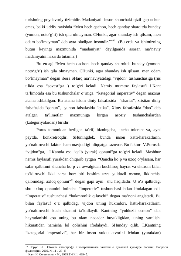 turishning poydevoriy tizimidir. Madaniyatli inson shunchaki qizil gap uchun
emas, balki jiddiy ravishda “Men hech qachon, hech qanday sharoitda bunday
(yomon, noto‘g‘ri) ish qila olmayman. CHunki, agar shunday ish qilsam, men
odam bo‘lmayman” deb ayta oladigan insondir.””10  (Bu erda va ishimizning
butun  keyingi  mazmunida  “madaniyat”  deyilganida  asosan  ma’naviy
madaniyatni nazarda tutamiz.)
Bu erdagi “Men hech qachon, hech qanday sharoitda bunday (yomon,
noto‘g‘ri) ish qila olmayman. CHunki, agar shunday ish qilsam, men odam
bo‘lmayman” degan ibora SHarq ma’naviyatidagi “vijdon” tushunchasiga (rus
tilida  esa  “sovest”ga  )  to‘g‘ri  keladi.  Nemis  mumtoz  faylasufi  I.Kant
ta’limotida esa bu tushunchalar o‘rniga  “kategorial imperativ” degan maxsus
atama ishlatilgan. Bu atama islom diniy falsafasida  “shariat”, xristian diniy
falsafasida “qonun”,  yunon falsafasida “etika”, Xitoy falsafasida “dao” deb
atalgan  ta’limotlar  mazmuniga  kirgan  asosiy  tushunchalardan
(kategoriyalardan) biridir. 
Porus tomonidan berilgan ta’rif, bizningcha, ancha tolerant va, ayni
paytda,  konkretroqdir.  SHuningdek,  bunda  inson  xatti-harakatlarini
yo‘naltiruvchi faktor  ham mavjudligi  diqqatga sazovor. Bu faktor  V.Porusda
“vijdon”ga,  I.Kantda esa “qalb (yurak) qonuni”ga to‘g‘ri keladi. Mashhur
nemis faylasufi yurakdan chiqarib aytgan  “Qancha ko‘p va uzoq o‘ylasam, har
safar qalbimni shuncha ko‘p va avvalgidan kuchliroq hayrat va ehtirom bilan
to‘ldiruvchi  ikki  narsa  bor:  biri  boshim  uzra  yulduzli  osmon,  ikkinchisi
qalbimdagi axloq qonuni”11 degan gapi ayni  shu haqidadir. U o‘z qalbidagi
shu axloq qonunini lotincha “imperativ” tushunchasi  bilan ifodalagan edi.
“Imperativ” tushunchasi “hukmronlik qiluvchi” degan ma’noni anglatadi. Bu
bilan  faylasuf  o‘z  qalbidagi  vijdon  uning  hukmdori,  hatti-harakatlarini
yo‘naltiruvchi  kuch  ekanini  ta’kidlaydi.  Kantning  “yulduzli  osmon”  dan
hayratlanishi  esa  uning  bu  olam  naqadar  buyukligidan,  uning  yaralishi
hikmatidan  hamisha  lol  qolishini  ifodalaydi.  SHunday  qilib,  I.Kantning
“kategorial  imperativi”,  har  bir  inson  xulqu  atvorini  ichdan  (yurakdan)
10 Порус  В.Н.  Обжить  катастрофу.  Своевременныее  заметки  о  духовной  культуре  России//  Вопросы
фмлософии. 2005, № 11 .  27- б
11 Кант И. Сочинения. - М., 1965.Т.4.Ч.1. 499- б.
