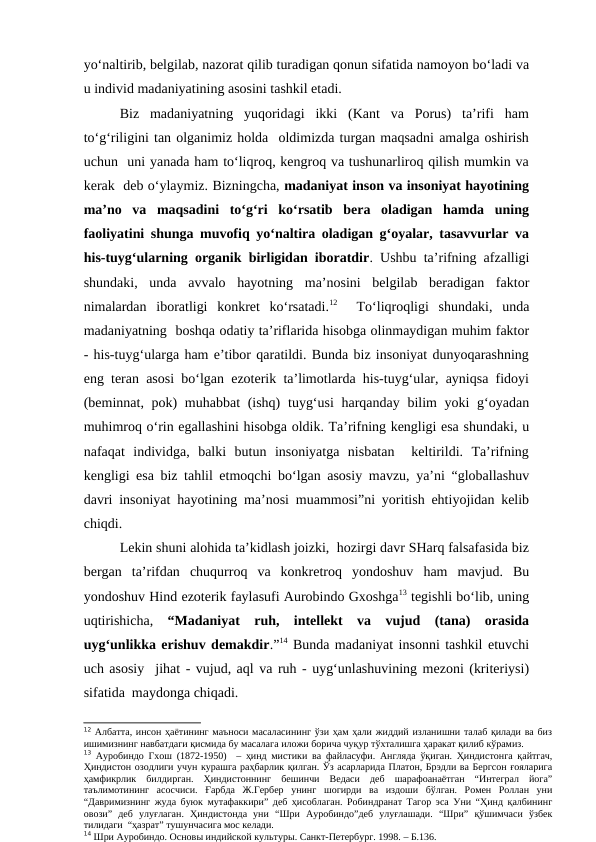 yo‘naltirib, belgilab, nazorat qilib turadigan qonun sifatida namoyon bo‘ladi va
u individ madaniyatining asosini tashkil etadi.  
Biz  madaniyatning  yuqoridagi  ikki  (Kant  va  Porus)  ta’rifi  ham
to‘g‘riligini tan olganimiz holda  oldimizda turgan maqsadni amalga oshirish
uchun  uni yanada ham to‘liqroq, kengroq va tushunarliroq qilish mumkin va
kerak  deb o‘ylaymiz. Bizningcha, madaniyat inson va insoniyat hayotining
ma’no  va  maqsadini  to‘g‘ri  ko‘rsatib  bera  oladigan  hamda  uning
faoliyatini shunga muvofiq yo‘naltira oladigan g‘oyalar, tasavvurlar va
his-tuyg‘ularning organik birligidan iboratdir. Ushbu ta’rifning afzalligi
shundaki,  unda  avvalo  hayotning  ma’nosini  belgilab  beradigan  faktor
nimalardan  iboratligi  konkret  ko‘rsatadi.12  To‘liqroqligi  shundaki,  unda
madaniyatning  boshqa odatiy ta’riflarida hisobga olinmaydigan muhim faktor
- his-tuyg‘ularga ham e’tibor qaratildi. Bunda biz insoniyat dunyoqarashning
eng teran asosi bo‘lgan ezoterik ta’limotlarda his-tuyg‘ular, ayniqsa fidoyi
(beminnat, pok) muhabbat  (ishq)  tuyg‘usi  harqanday bilim  yoki g‘oyadan
muhimroq o‘rin egallashini hisobga oldik. Ta’rifning kengligi esa shundaki, u
nafaqat  individga,  balki  butun  insoniyatga  nisbatan   keltirildi.  Ta’rifning
kengligi esa biz tahlil etmoqchi bo‘lgan asosiy mavzu, ya’ni “globallashuv
davri insoniyat hayotining ma’nosi muammosi”ni yoritish ehtiyojidan kelib
chiqdi. 
Lekin shuni alohida ta’kidlash joizki,  hozirgi davr SHarq falsafasida biz
bergan  ta’rifdan  chuqurroq  va  konkretroq  yondoshuv  ham  mavjud.  Bu
yondoshuv Hind ezoterik faylasufi Aurobindo Gxoshga13 tegishli bo‘lib, uning
uqtirishicha,  “Madaniyat  ruh,  intellekt  va  vujud  (tana)  orasida
uyg‘unlikka erishuv demakdir.”14 Bunda madaniyat insonni tashkil etuvchi
uch asosiy  jihat - vujud, aql va ruh - uyg‘unlashuvining mezoni (kriteriysi)
sifatida  maydonga chiqadi.
12 Албатта, инсон ҳаётининг маъноси масаласининг ўзи ҳам ҳали жиддий изланишни талаб қилади ва биз
ишимизнинг навбатдаги қисмида бу масалага иложи борича чуқур тўхталишга ҳаракат қилиб кўрамиз. 
13 Ауробиндо Гхош (1872-1950)  – ҳинд мистики ва файласуфи. Англяда ўқиган. Ҳиндистонга қайтгач,
Ҳиндистон озодлиги учун курашга раҳбарлик қилган. Ўз асарларида Платон, Брэдли ва Бергсон ғояларига
ҳамфикрлик  билдирган.  Ҳиндистоннинг  бешинчи  Ведаси  деб  шарафоанаётган  “Интеграл  йога”
таълимотининг  асосчиси.  Ғарбда  Ж.Гербер  унинг  шогирди  ва  издоши  бўлган.  Ромен  Роллан  уни
“Давримизнинг жуда буюк мутафаккири” деб ҳисоблаган. Робиндранат Тагор эса Уни “Ҳинд қалбининг
овози”  деб  улуғлаган.  Ҳиндистонда  уни  “Шри  Ауробиндо”деб  улуғлашади.  “Шри”  қўшимчаси  ўзбек
тилидаги  “ҳазрат” тушунчасига мос келади.
14 Шри Ауробиндо. Основы индийской культуры. Санкт-Петербург. 1998. – Б.136.
