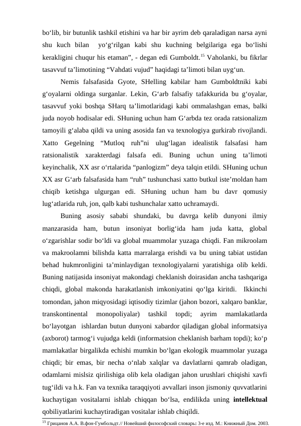 bo‘lib, bir butunlik tashkil etishini va har bir ayrim deb qaraladigan narsa ayni
shu  kuch  bilan   yo‘g‘rilgan  kabi  shu  kuchning  belgilariga  ega  bo‘lishi
kerakligini chuqur his etaman”, - degan edi Gumboldt.15 Vaholanki, bu fikrlar
tasavvuf ta’limotining “Vahdati vujud” haqidagi ta’limoti bilan uyg‘un. 
Nemis  falsafasida  Gyote,  SHelling  kabilar  ham  Gumboldtniki  kabi
g‘oyalarni oldinga surganlar. Lekin, G‘arb falsafiy tafakkurida bu g‘oyalar,
tasavvuf yoki boshqa SHarq ta’limotlaridagi kabi ommalashgan emas, balki
juda noyob hodisalar edi. SHuning uchun ham G‘arbda tez orada ratsionalizm
tamoyili g‘alaba qildi va uning asosida fan va texnologiya gurkirab rivojlandi.
Xatto  Gegelning  “Mutloq  ruh”ni  ulug‘lagan  idealistik  falsafasi  ham
ratsionalistik  xarakterdagi  falsafa  edi.  Buning  uchun  uning  ta’limoti
keyinchalik, XX asr o‘rtalarida “panlogizm” deya talqin etildi. SHuning uchun
XX asr G‘arb falsafasida ham “ruh” tushunchasi xatto butkul iste’moldan ham
chiqib  ketishga  ulgurgan  edi.  SHuning  uchun  ham  bu  davr  qomusiy
lug‘atlarida ruh, jon, qalb kabi tushunchalar xatto uchramaydi. 
Buning  asosiy  sababi  shundaki,  bu  davrga  kelib  dunyoni  ilmiy
manzarasida  ham,  butun  insoniyat  borlig‘ida  ham  juda  katta,  global
o‘zgarishlar sodir bo‘ldi va global muammolar yuzaga chiqdi. Fan mikroolam
va makroolamni bilishda katta marralarga erishdi va bu uning tabiat ustidan
behad hukmronligini ta’minlaydigan texnologiyalarni yaratishiga olib keldi.
Buning natijasida insoniyat makondagi cheklanish doirasidan ancha tashqariga
chiqdi, global makonda harakatlanish imkoniyatini qo‘lga kiritdi.  Ikkinchi
tomondan, jahon miqyosidagi iqtisodiy tizimlar (jahon bozori, xalqaro banklar,
transkontinental  monopoliyalar)  tashkil  topdi;  ayrim  mamlakatlarda
bo‘layotgan  ishlardan butun dunyoni xabardor qiladigan global informatsiya
(axborot) tarmog‘i vujudga keldi (informatsion cheklanish barham topdi); ko‘p
mamlakatlar birgalikda echishi mumkin bo‘lgan ekologik muammolar yuzaga
chiqdi; bir emas, bir necha o‘nlab xalqlar va davlatlarni qamrab oladigan,
odamlarni mislsiz qirilishiga olib kela oladigan jahon urushlari chiqishi xavfi
tug‘ildi va h.k. Fan va texnika taraqqiyoti avvallari inson jismoniy quvvatlarini
kuchaytigan vositalarni ishlab chiqqan bo‘lsa, endilikda uning  intellektual
qobiliyatlarini kuchaytiradigan vositalar ishlab chiqildi. 
15 Грицанов А.А. В.фон-Гумбольдт.// Новейший философский словарь: 3-е изд. М.: Книжный Дом. 2003.
