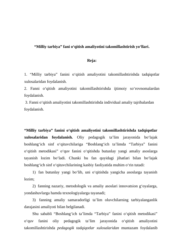 “Milliy tarbiya” fani o‘qitish amaliyotini takomillashtirish yo‘llari.
Reja:
1. “Milliy  tarbiya”  fanini  o‘qitish  amaliyotini  takomillashtirishda  tadqiqotlar
xulosalaridan foydalanish. 
2.  Fanni  o‘qitish  amaliyotini  takomillashtirishda  ijtimoiy  so‘rovnomalardan
foydalanish.
 3. Fanni o‘qitish amaliyotini takomillashtirishda individual amaliy tajribalardan 
foydalanish.
“Milliy tarbiya” fanini o‘qitish amaliyotini takomillashtirishda tadqiqotlar
xulosalaridan  foydalanish.  Oliy  pedagogik  ta’lim  jarayonida  bo‘lajak
boshlang‘ich  sinf  o‘qituvchilariga  “Boshlang‘ich  ta’limda  “Tarbiya”  fanini
o‘qitish metodikasi” o‘quv fanini o‘qitishda butunlay yangi  amaliy asoslarga
tayanish  lozim  bo‘ladi.  Chunki  bu  fan  quyidagi  jihatlari  bilan  bo‘lajak
boshlang‘ich sinf o‘qituvchilarining kasbiy faoliyatida muhim o‘rin tutadi:
1)  fan butunlay yangi bo‘lib, uni o‘qitishda yangicha asoslarga tayanish
lozim;
2)  fanning nazariy, metodologik va amaliy asoslari innovatsion g‘oyalarga,
yondashuvlarga hamda texnologiyalarga tayanadi;
3)  fanning  amaliy  samaradorligi  ta’lim  oluvchilarning  tarbiyalanganlik
darajasini amaliyoti bilan belgilanadi.
Shu sababli “Boshlang‘ich ta’limda “Tarbiya” fanini o‘qitish metodikasi”
o‘quv  fanini  oliy  pedagogik  ta’lim  jarayonida  o‘qitish  amaliyotini
takomillashtirishda  pedagogik tadqiqotlar xulosalaridan muntazam foydalanib
