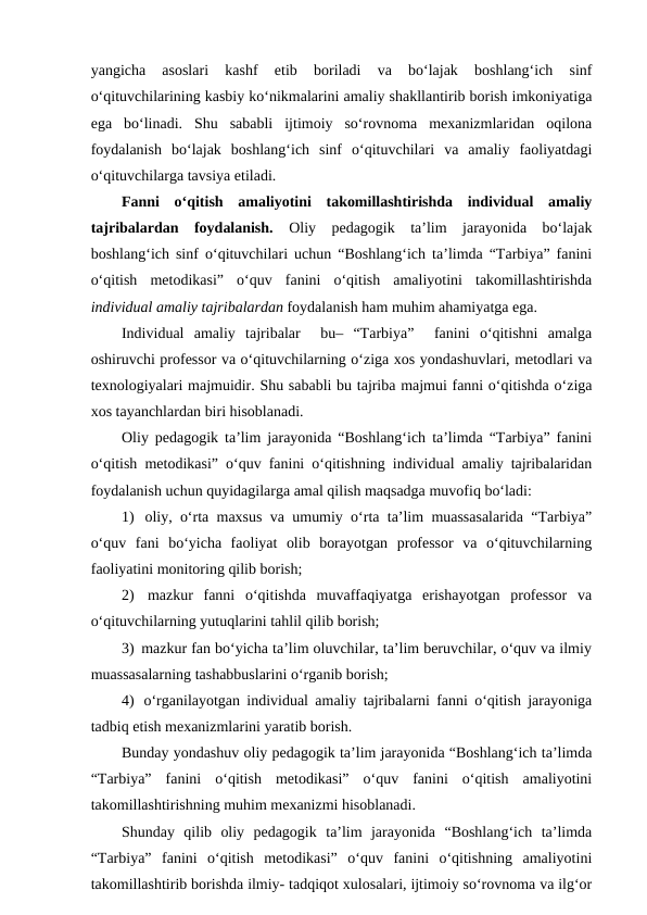 yangicha  asoslari  kashf  etib  boriladi  va  bo‘lajak  boshlang‘ich  sinf
o‘qituvchilarining kasbiy ko‘nikmalarini amaliy shakllantirib borish imkoniyatiga
ega  bo‘linadi.  Shu  sababli  ijtimoiy  so‘rovnoma  mexanizmlaridan  oqilona
foydalanish  bo‘lajak  boshlang‘ich  sinf  o‘qituvchilari  va  amaliy  faoliyatdagi
o‘qituvchilarga tavsiya etiladi.
Fanni  o‘qitish  amaliyotini  takomillashtirishda  individual  amaliy
tajribalardan  foydalanish. Oliy  pedagogik  ta’lim  jarayonida  bo‘lajak
boshlang‘ich sinf o‘qituvchilari uchun “Boshlang‘ich ta’limda “Tarbiya” fanini
o‘qitish  metodikasi”  o‘quv  fanini  o‘qitish  amaliyotini  takomillashtirishda
individual amaliy tajribalardan foydalanish ham muhim ahamiyatga ega. 
Individual  amaliy  tajribalar   bu–  “Tarbiya”   fanini  o‘qitishni  amalga
oshiruvchi professor va o‘qituvchilarning o‘ziga xos yondashuvlari, metodlari va
texnologiyalari majmuidir. Shu sababli bu tajriba majmui fanni o‘qitishda o‘ziga
xos tayanchlardan biri hisoblanadi. 
Oliy pedagogik ta’lim jarayonida “Boshlang‘ich ta’limda “Tarbiya” fanini
o‘qitish metodikasi” o‘quv fanini o‘qitishning individual amaliy tajribalaridan
foydalanish uchun quyidagilarga amal qilish maqsadga muvofiq bo‘ladi:
1)  oliy, o‘rta maxsus va umumiy o‘rta ta’lim muassasalarida “Tarbiya”
o‘quv  fani  bo‘yicha  faoliyat  olib  borayotgan  professor  va  o‘qituvchilarning
faoliyatini monitoring qilib borish;
2)  mazkur  fanni  o‘qitishda  muvaffaqiyatga  erishayotgan  professor  va
o‘qituvchilarning yutuqlarini tahlil qilib borish;
3)  mazkur fan bo‘yicha ta’lim oluvchilar, ta’lim beruvchilar, o‘quv va ilmiy
muassasalarning tashabbuslarini o‘rganib borish;
4)  o‘rganilayotgan individual amaliy tajribalarni fanni o‘qitish jarayoniga
tadbiq etish mexanizmlarini yaratib borish.
Bunday yondashuv oliy pedagogik ta’lim jarayonida “Boshlang‘ich ta’limda
“Tarbiya”  fanini  o‘qitish  metodikasi”  o‘quv  fanini  o‘qitish  amaliyotini
takomillashtirishning muhim mexanizmi hisoblanadi. 
Shunday  qilib  oliy  pedagogik  ta’lim  jarayonida  “Boshlang‘ich  ta’limda
“Tarbiya”  fanini  o‘qitish  metodikasi”  o‘quv  fanini  o‘qitishning  amaliyotini
takomillashtirib borishda ilmiy- tadqiqot xulosalari, ijtimoiy so‘rovnoma va ilg‘or
