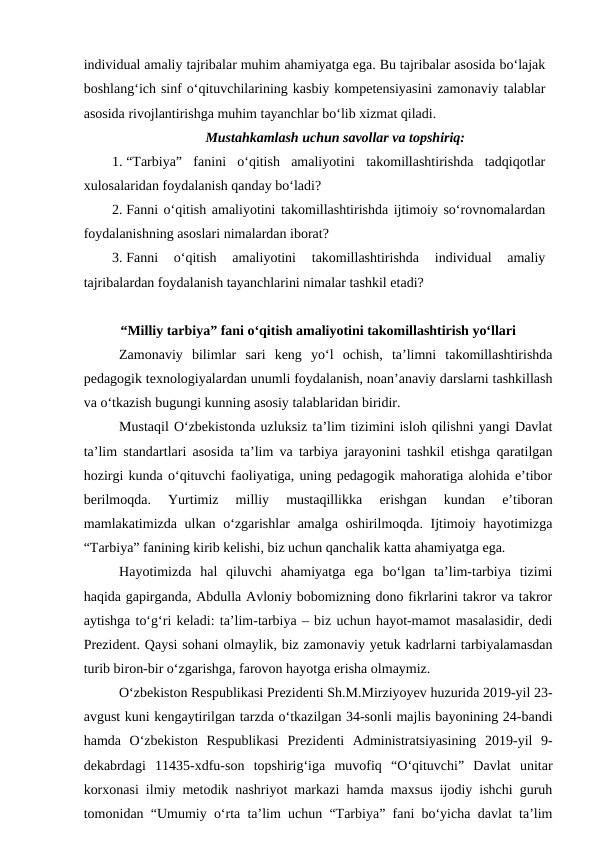 individual amaliy tajribalar muhim ahamiyatga ega. Bu tajribalar asosida bo‘lajak
boshlang‘ich sinf o‘qituvchilarining kasbiy kompetensiyasini zamonaviy talablar
asosida rivojlantirishga muhim tayanchlar bo‘lib xizmat qiladi. 
Mustahkamlash uchun savollar va topshiriq:
1. “Tarbiya”  fanini  o‘qitish  amaliyotini  takomillashtirishda  tadqiqotlar
xulosalaridan foydalanish qanday bo‘ladi?
2. Fanni o‘qitish amaliyotini takomillashtirishda ijtimoiy so‘rovnomalardan
foydalanishning asoslari nimalardan iborat?
3. Fanni  o‘qitish  amaliyotini  takomillashtirishda  individual  amaliy
tajribalardan foydalanish tayanchlarini nimalar tashkil etadi?
“Milliy tarbiya” fani o‘qitish amaliyotini takomillashtirish yo‘llari
Zamonaviy  bilimlar  sari  keng  yo‘l  ochish,  ta’limni  takomillashtirishda
pedagogik texnologiyalardan unumli foydalanish, noan’anaviy darslarni tashkillash
va o‘tkazish bugungi kunning asosiy talablaridan biridir. 
Mustaqil O‘zbekistonda uzluksiz ta’lim tizimini isloh qilishni yangi Davlat
ta’lim standartlari asosida ta’lim va tarbiya jarayonini tashkil etishga qaratilgan
hozirgi kunda o‘qituvchi faoliyatiga, uning pedagogik mahoratiga alohida e’tibor
berilmoqda.  Yurtimiz  milliy  mustaqillikka  erishgan  kundan  e’tiboran
mamlakatimizda ulkan o‘zgarishlar amalga oshirilmoqda. Ijtimoiy hayotimizga
“Tarbiya” fanining kirib kelishi, biz uchun qanchalik katta ahamiyatga ega. 
Hayotimizda  hal  qiluvchi  ahamiyatga  ega  bo‘lgan  ta’lim-tarbiya  tizimi
haqida gapirganda, Abdulla Avloniy bobomizning dono fikrlarini takror va takror
aytishga to‘g‘ri keladi: ta’lim-tarbiya – biz uchun hayot-mamot masalasidir, dedi
Prezident. Qaysi sohani olmaylik, biz zamonaviy yetuk kadrlarni tarbiyalamasdan
turib biron-bir o‘zgarishga, farovon hayotga erisha olmaymiz. 
O‘zbekiston Respublikasi Prezidenti Sh.M.Mirziyoyev huzurida 2019-yil 23-
avgust kuni kengaytirilgan tarzda o‘tkazilgan 34-sonli majlis bayonining 24-bandi
hamda  O‘zbekiston  Respublikasi  Prezidenti  Administratsiyasining  2019-yil  9-
dekabrdagi  11435-xdfu-son  topshirig‘iga  muvofiq  “O‘qituvchi”  Davlat  unitar
korxonasi ilmiy metodik nashriyot markazi hamda maxsus ijodiy ishchi guruh
tomonidan “Umumiy o‘rta ta’lim uchun “Tarbiya” fani bo‘yicha davlat ta’lim
