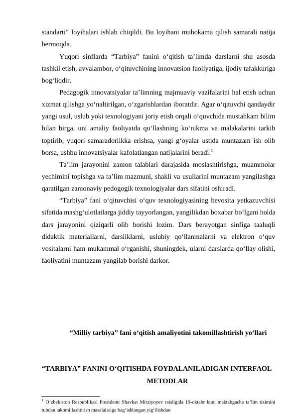 standarti” loyihalari ishlab chiqildi. Bu loyihani muhokama qilish samarali natija
bermoqda. 
Yuqori  sinflarda “Tarbiya” fanini o‘qitish ta’limda darslarni shu asosda
tashkil etish, avvalambor, o‘qituvchining innovatsion faoliyatiga, ijodiy tafakkuriga
bog‘liqdir. 
Pedagogik innovatsiyalar ta’limning majmuaviy vazifalarini hal etish uchun
xizmat qilishga yo‘naltirilgan, o‘zgarishlardan iboratdir. Agar o‘qituvchi qandaydir
yangi usul, uslub yoki texnologiyani joriy etish orqali o‘quvchida mustahkam bilim
bilan birga, uni amaliy faoliyatda qo‘llashning ko‘nikma va malakalarini tarkib
toptirib, yuqori samaradorlikka erishsa, yangi g‘oyalar ustida muntazam ish olib
borsa, ushbu innovatsiyalar kafolatlangan natijalarini beradi.1
Ta’lim jarayonini zamon talablari darajasida moslashtirishga, muammolar
yechimini topishga va ta’lim mazmuni, shakli va usullarini muntazam yangilashga
qaratilgan zamonaviy pedogogik texnologiyalar dars sifatini oshiradi. 
“Tarbiya” fani o‘qituvchisi o‘quv texnologiyasining bevosita yetkazuvchisi
sifatida mashg‘ulotlatlarga jiddiy tayyorlangan, yangilikdan boxabar bo‘lgani holda
dars  jarayonini  qiziqarli  olib  borishi  lozim.  Dars  berayotgan  sinfiga  taaluqli
didaktik  materiallarni,  darsliklarni,  uslubiy  qo‘llanmalarni  va  elektron  o‘quv
vositalarni ham mukammal o‘rganishi, shuningdek, ularni darslarda qo‘llay olishi,
faoliyatini muntazam yangilab borishi darkor.
 “Milliy tarbiya” fani o‘qitish amaliyotini takomillashtirish yo‘llari
“TARBIYA” FANINI O‘QITISHDA FOYDALANILADIGAN INTERFAOL 
METODLAR
1 O‘zbekiston Respublikasi Prezidenti Shavkat Mirziyoyev raisligida 19-oktabr kuni maktabgacha ta’lim tizimini
tubdan takomillashtirish masalalariga bag‘ishlangan yig‘ilishdan 
