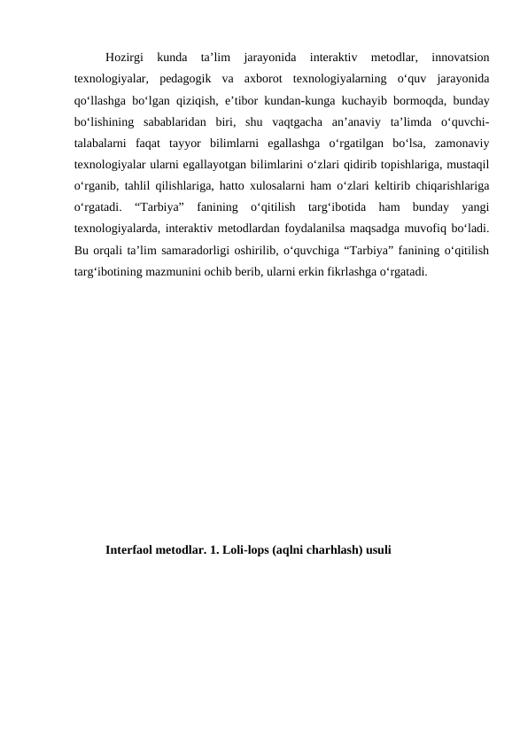 Hozirgi  kunda  ta’lim  jarayonida  interaktiv  metodlar,  innovatsion
texnologiyalar,  pedagogik  va  axborot  texnologiyalarning  o‘quv  jarayonida
qo‘llashga bo‘lgan qiziqish, e’tibor kundan-kunga kuchayib bormoqda, bunday
bo‘lishining  sabablaridan  biri,  shu  vaqtgacha  an’anaviy  ta’limda  o‘quvchi-
talabalarni  faqat  tayyor  bilimlarni  egallashga  o‘rgatilgan  bo‘lsa,  zamonaviy
texnologiyalar ularni egallayotgan bilimlarini o‘zlari qidirib topishlariga, mustaqil
o‘rganib, tahlil qilishlariga, hatto xulosalarni ham o‘zlari keltirib chiqarishlariga
o‘rgatadi.  “Tarbiya”  fanining  o‘qitilish  targ‘ibotida  ham  bunday  yangi
texnologiyalarda, interaktiv metodlardan foydalanilsa maqsadga muvofiq bo‘ladi.
Bu orqali ta’lim samaradorligi oshirilib, o‘quvchiga “Tarbiya” fanining o‘qitilish
targ‘ibotining mazmunini ochib berib, ularni erkin fikrlashga o‘rgatadi.
Interfaol metodlar. 1. Loli-lops (aqlni charhlash) usuli 
