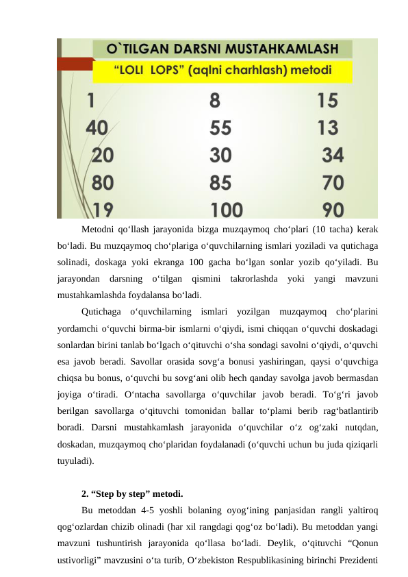 Metodni qo‘llash jarayonida bizga muzqaymoq cho‘plari (10 tacha) kerak
bo‘ladi. Bu muzqaymoq cho‘plariga o‘quvchilarning ismlari yoziladi va qutichaga
solinadi, doskaga yoki ekranga 100 gacha bo‘lgan sonlar yozib qo‘yiladi. Bu
jarayondan  darsning  o‘tilgan  qismini  takrorlashda  yoki  yangi  mavzuni
mustahkamlashda foydalansa bo‘ladi. 
Qutichaga  o‘quvchilarning  ismlari  yozilgan  muzqaymoq  cho‘plarini
yordamchi o‘quvchi birma-bir ismlarni o‘qiydi, ismi chiqqan o‘quvchi doskadagi
sonlardan birini tanlab bo‘lgach o‘qituvchi o‘sha sondagi savolni o‘qiydi, o‘quvchi
esa javob beradi. Savollar orasida sovg‘a bonusi yashiringan, qaysi o‘quvchiga
chiqsa bu bonus, o‘quvchi bu sovg‘ani olib hech qanday savolga javob bermasdan
joyiga  o‘tiradi.  O‘ntacha  savollarga  o‘quvchilar  javob  beradi.  To‘g‘ri  javob
berilgan  savollarga  o‘qituvchi  tomonidan  ballar  to‘plami  berib  rag‘batlantirib
boradi.  Darsni  mustahkamlash  jarayonida  o‘quvchilar  o‘z  og‘zaki  nutqdan,
doskadan, muzqaymoq cho‘plaridan foydalanadi (o‘quvchi uchun bu juda qiziqarli
tuyuladi).
2. “Step by step” metodi. 
Bu  metoddan 4-5 yoshli  bolaning  oyog‘ining  panjasidan  rangli  yaltiroq
qog‘ozlardan chizib olinadi (har xil rangdagi qog‘oz bo‘ladi). Bu metoddan yangi
mavzuni  tushuntirish  jarayonida  qo‘llasa  bo‘ladi.  Deylik,  o‘qituvchi  “Qonun
ustivorligi” mavzusini o‘ta turib, O‘zbekiston Respublikasining birinchi Prezidenti
