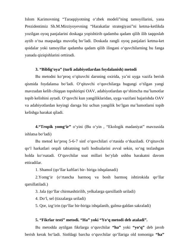 Islom  Karimovning  “Taraqqiyotning  o‘zbek  modeli”ning  tamoyillarini,  yana
Prezidentimiz  Sh.M.Mirziyoyevning  “Harakatlar  strategiyasi”ni  ketma-ketlikda
yozilgan oyoq panjalarini doskaga yopishtirib qadamba qadam qilib ilib taqqoslab
aytib o‘tsa maqsadga muvofiq bo‘ladi. Doskada rangli oyoq panjalari ketma-ket
qoidalar yoki tamoyillar qadamba qadam qilib ilingani o‘quvchilarning bu fanga
yanada qiziqishlarini orttiradi.
3. “Biblig‘oya” (turli adabiyotlardan foydalanish) metodi 
Bu metodni ko‘proq o‘qituvchi darsning oxirida, ya’ni uyga vazifa berish
qismida  foydalansa  bo‘ladi.  O‘qituvchi  o‘quvchilarga  bugungi  o‘tilgan  yangi
mavzudan kelib chiqqan topshiriqni OAV, adabiyotlardan qo‘shimcha ma’lumotlar
topib kelishini aytadi. O‘quvchi kun yangiliklaridan, uyga vazifani bajarishda OAV
va adabiyotlardan keyingi darsga biz uchun yangilik bo‘lgan ma’lumotlarni topib
kelishga harakat qiladi. 
4.“Tropik yomg‘ir”  o‘yini (Bu o‘yin , “Ekologik madaniyat” mavzusida
ishlatsa bo‘ladi) 
Bu metod ko‘proq 5-6-7 sinf o‘quvchilari o‘rtasida o‘tkaziladi. O‘qituvchi
qo‘l harkatlari orqali tabiatning turli hodisalarini avval sekin, so‘ng tezlashgan
holda  ko‘rsatadi.  O‘quvchilar  soat  millari  bo‘ylab  ushbu  harakatni  davom
ettiradilar. 
1. Shamol (qo‘llar kaftlari bir- biriga ishqalanadi) 
2.Yomg‘ir  (o‘rtancha  barmoq  va  bosh  barmoq  ishtirokida  qo‘llar
qarsillatiladi.) 
3. Jala (qo‘llar chirmashtirilib, yelkalarga qarsillatib uriladi) 
4. Do‘l, sel (tizzalarga uriladi) 
5. Qor, izg‘irin (qo‘llar bir-biriga ishqalanib, galma-galdan sakraladi) 
5. “Fikrlar testi” metodi. “Ha” yoki “Yo‘q metodi deb ataladi”. 
Bu metodda aytilgan fikrlarga o‘quvchilar  “ha”  yoki  “yo‘q”  deb javob
berish kerak bo‘ladi. Sinfdagi barcha o‘quvchilar qo‘llariga old tomoniga  “ha”
