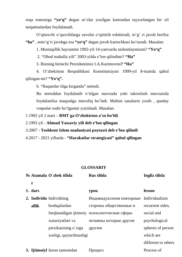 orqa  tomoniga  “yo‘q”  degan  so‘zlar  yozilgan  kartondan  tayyorlangan  bir  xil
tarqatmalardan foydalanadi. 
O‘qituvchi o‘quvchilarga savolni o‘qittirib eshittiradi, to‘g‘ ri javob berilsa
“ha” , noto‘g‘ri javobga esa “yo‘q” degan javob kartochkasi ko‘taradi. Masalan: 
1. Mustaqillik bayramini 1992-yil 14-yanvarda nishonlaymizmi? “Yo‘q” 
           2. “Obod mahalla yili” 2003-yilda e’lon qilindimi? “Ha”
3. Bizning birinchi Prezidentimiz I.A.Karimovmi? “Ha” 
4.  O‘zbekiston  Respublikasi  Konstitutsiyasi  1999-yil  8-martda  qabul
qilingan-mi? “Yo‘q”. 
6. “Raqamlar tilga kirganda” metodi. 
Bu  metoddan  foydalanib  o‘tilgan  mavzuda  yoki  takrorlash  mavzusida
foydalanilsa maqsadga muvofiq bo‘ladi. Muhim sanalarni yozib , qanday
voqealar sodir bo‘lganini yozishadi. Masalan:
1.1992 yil 2 mart – BMT ga O‘zbekiston a’zo bo‘ldi 
2.1993 yil - Ahmad Yassaviy yili deb e’lon qilingan 
3.2007 - Toshkent Islom madaniyati poytaxti deb e’lon qilindi 
4.2017 - 2021 yillarda - “Harakatlar strategiyasi” qabul qilingan 
GLOSSARIY 
№ Atamala
r 
O`zbek tilida 
Rus tilida 
Ingliz tilida 
1. dars 
 
урок 
lesson 
2. Individu
allik 
Individning 
boshqalardan 
farqlanadigan ijtimoiy 
xususiyatlari va 
psixikasining o`ziga 
xosligi, qaytarilmasligi
Индивидуаллизм повтарные 
стороны общественные и 
психологеческие сферы 
человека которые другие 
другим 
Individualizm 
recurrent sides, 
social and 
psychological 
spheres of person 
which are 
different to others 
3. Ijtimoiyl Inson tamonidan 
Процесс 
Process of 
