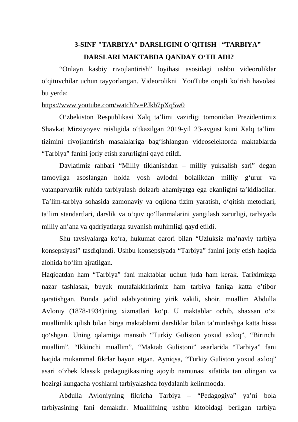 3-SINF "TARBIYA" DARSLIGINI O`QITISH | “TARBIYA”
DARSLARI MAKTABDA QANDAY OʻTILADI?
“Onlayn  kasbiy  rivojlantirish”  loyihasi  asosidagi  ushbu  videoroliklar
oʻqituvchilar uchun tayyorlangan. Videorolikni  YouTube orqali ko‘rish havolasi
bu yerda:
https://www.youtube.com/watch?v=PJkb7pXq5w0
O‘zbekiston Respublikasi Xalq ta’limi vazirligi tomonidan Prezidentimiz
Shavkat Mirziyoyev raisligida o‘tkazilgan 2019-yil 23-avgust kuni Xalq ta’limi
tizimini  rivojlantirish  masalalariga  bag‘ishlangan  videoselektorda  maktablarda
“Tarbiya” fanini joriy etish zarurligini qayd etildi. 
Davlatimiz  rahbari  “Milliy  tiklanishdan  –  milliy  yuksalish  sari”  degan
tamoyilga  asoslangan  holda  yosh  avlodni  bolalikdan  milliy  g‘urur  va
vatanparvarlik ruhida tarbiyalash dolzarb ahamiyatga ega ekanligini ta’kidladilar.
Ta’lim-tarbiya sohasida zamonaviy va oqilona tizim yaratish, o‘qitish metodlari,
ta’lim standartlari, darslik va o‘quv qo‘llanmalarini yangilash zarurligi, tarbiyada
milliy an’ana va qadriyatlarga suyanish muhimligi qayd etildi. 
Shu tavsiyalarga ko‘ra, hukumat qarori bilan “Uzluksiz ma’naviy tarbiya
konsepsiyasi” tasdiqlandi. Ushbu konsepsiyada “Tarbiya” fanini joriy etish haqida
alohida bo‘lim ajratilgan. 
Haqiqatdan ham “Tarbiya” fani maktablar uchun juda ham kerak. Tariximizga
nazar  tashlasak,  buyuk  mutafakkirlarimiz  ham  tarbiya  faniga  katta  e’tibor
qaratishgan.  Bunda  jadid  adabiyotining  yirik  vakili,  shoir,  muallim  Abdulla
Avloniy  (1878-1934)ning  xizmatlari  ko‘p.  U  maktablar  ochib,  shaxsan  o‘zi
muallimlik qilish bilan birga maktablarni darsliklar bilan ta’minlashga katta hissa
qo‘shgan.  Uning  qalamiga  mansub  “Turkiy  Guliston  yoxud  axloq”,  “Birinchi
muallim”,  “Ikkinchi  muallim”,  “Maktab  Gulistoni”  asarlarida  “Tarbiya”  fani
haqida mukammal fikrlar bayon etgan. Ayniqsa, “Turkiy Guliston yoxud axloq”
asari o‘zbek klassik pedagogikasining ajoyib namunasi sifatida tan olingan va
hozirgi kungacha yoshlarni tarbiyalashda foydalanib kelinmoqda. 
Abdulla  Avloniyning  fikricha  Tarbiya  –  “Pedagogiya”  ya’ni  bola
tarbiyasining  fani  demakdir.  Muallifning  ushbu  kitobidagi  berilgan  tarbiya
