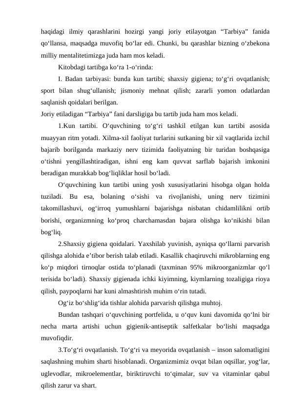haqidagi  ilmiy  qarashlarini  hozirgi  yangi  joriy  etilayotgan  “Tarbiya”  fanida
qo‘llansa, maqsadga muvofiq bo‘lar edi. Chunki, bu qarashlar bizning o‘zbekona
milliy mentalitetimizga juda ham mos keladi. 
Kitobdagi tartibga ko‘ra 1-o‘rinda: 
I. Badan tarbiyasi: bunda kun tartibi; shaxsiy gigiena; to‘g‘ri ovqatlanish;
sport  bilan  shug‘ullanish;  jismoniy  mehnat  qilish;  zararli  yomon  odatlardan
saqlanish qoidalari berilgan. 
Joriy etiladigan “Tarbiya” fani darsligiga bu tartib juda ham mos keladi. 
1.Kun  tartibi.  O‘quvchining  to‘g‘ri  tashkil  etilgan  kun  tartibi  asosida
muayyan ritm yotadi. Xilma-xil faoliyat turlarini sutkaning bir xil vaqtlarida izchil
bajarib borilganda  markaziy  nerv tizimida faoliyatning  bir  turidan  boshqasiga
o‘tishni  yengillashtiradigan,  ishni  eng  kam  quvvat  sarflab  bajarish  imkonini
beradigan murakkab bog‘liqliklar hosil bo‘ladi. 
O‘quvchining kun tartibi uning yosh xususiyatlarini hisobga olgan holda
tuziladi.  Bu  esa,  bolaning  o‘sishi  va  rivojlanishi,  uning  nerv  tizimini
takomillashuvi,  og‘irroq  yumushlarni  bajarishga  nisbatan  chidamlilikni  ortib
borishi,  organizmning  ko‘proq  charchamasdan  bajara  olishga  ko‘nikishi  bilan
bog‘liq. 
2.Shaxsiy gigiena qoidalari. Yaxshilab yuvinish, ayniqsa qo‘llarni parvarish
qilishga alohida e’tibor berish talab etiladi. Kasallik chaqiruvchi mikroblarning eng
ko‘p miqdori tirnoqlar ostida to‘planadi (taxminan 95% mikroorganizmlar qo‘l
terisida bo‘ladi). Shaxsiy gigienada ichki kiyimning, kiymlarning tozaligiga rioya
qilish, paypoqlarni har kuni almashtirish muhim o‘rin tutadi. 
Og‘iz bo‘shlig‘ida tishlar alohida parvarish qilishga muhtoj. 
Bundan tashqari o‘quvchining portfelida, u o‘quv kuni davomida qo‘lni bir
necha  marta  artishi  uchun  gigienik-antiseptik  salfetkalar  bo‘lishi  maqsadga
muvofiqdir. 
3.To‘g‘ri ovqatlanish. To‘g‘ri va meyorida ovqatlanish – inson salomatligini
saqlashning muhim sharti hisoblanadi. Organizmimiz ovqat bilan oqsillar, yog‘lar,
uglevodlar,  mikroelementlar,  biriktiruvchi  to‘qimalar,  suv  va  vitaminlar  qabul
qilish zarur va shart. 
