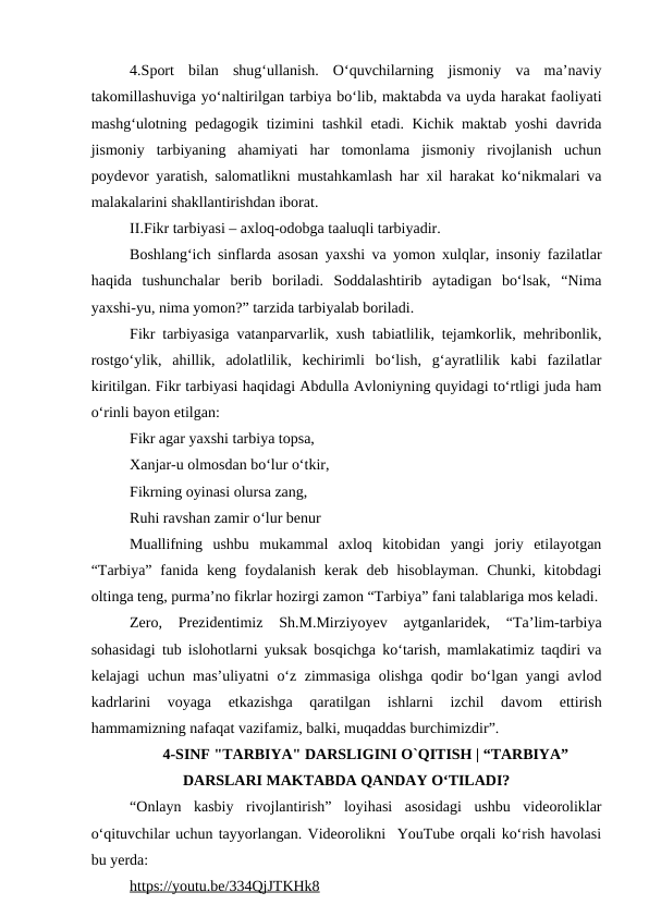 4.Sport  bilan  shug‘ullanish.  O‘quvchilarning  jismoniy  va  ma’naviy
takomillashuviga yo‘naltirilgan tarbiya bo‘lib, maktabda va uyda harakat faoliyati
mashg‘ulotning pedagogik tizimini tashkil etadi. Kichik maktab yoshi davrida
jismoniy  tarbiyaning  ahamiyati  har  tomonlama  jismoniy  rivojlanish  uchun
poydevor yaratish, salomatlikni mustahkamlash har xil harakat ko‘nikmalari va
malakalarini shakllantirishdan iborat. 
II.Fikr tarbiyasi – axloq-odobga taaluqli tarbiyadir. 
Boshlang‘ich sinflarda asosan yaxshi va yomon xulqlar, insoniy fazilatlar
haqida  tushunchalar  berib  boriladi.  Soddalashtirib  aytadigan  bo‘lsak,  “Nima
yaxshi-yu, nima yomon?” tarzida tarbiyalab boriladi. 
Fikr tarbiyasiga vatanparvarlik, xush tabiatlilik, tejamkorlik, mehribonlik,
rostgo‘ylik,  ahillik,  adolatlilik,  kechirimli  bo‘lish,  g‘ayratlilik  kabi  fazilatlar
kiritilgan. Fikr tarbiyasi haqidagi Abdulla Avloniyning quyidagi to‘rtligi juda ham
o‘rinli bayon etilgan: 
Fikr agar yaxshi tarbiya topsa, 
Xanjar-u olmosdan bo‘lur o‘tkir, 
Fikrning oyinasi olursa zang, 
Ruhi ravshan zamir o‘lur benur 
Muallifning  ushbu  mukammal  axloq  kitobidan  yangi  joriy  etilayotgan
“Tarbiya” fanida keng foydalanish  kerak  deb hisoblayman. Chunki,  kitobdagi
oltinga teng, purma’no fikrlar hozirgi zamon “Tarbiya” fani talablariga mos keladi.
Zero,  Prezidentimiz  Sh.M.Mirziyoyev  aytganlaridek,  “Ta’lim-tarbiya
sohasidagi tub islohotlarni yuksak bosqichga ko‘tarish, mamlakatimiz taqdiri va
kelajagi uchun mas’uliyatni o‘z zimmasiga olishga qodir bo‘lgan yangi avlod
kadrlarini  voyaga  etkazishga  qaratilgan  ishlarni  izchil  davom  ettirish
hammamizning nafaqat vazifamiz, balki, muqaddas burchimizdir”.
4-SINF "TARBIYA" DARSLIGINI O`QITISH | “TARBIYA”
DARSLARI MAKTABDA QANDAY OʻTILADI?
“Onlayn  kasbiy  rivojlantirish”  loyihasi  asosidagi  ushbu  videoroliklar
oʻqituvchilar uchun tayyorlangan. Videorolikni  YouTube orqali ko‘rish havolasi
bu yerda:
https://youtu.be/334QjJTKHk8 
