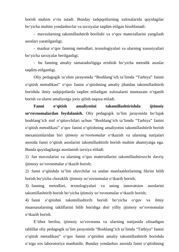 borish  muhim  o‘rin  tutadi.  Bunday  tadqiqotlarning  xulosalarida  quyidagilar
bo‘yicha muhim yondashuvlar va tavsiyalar taqdim etilgan hisoblanadi:
-  mavzularning takomillashtirib borilishi va o‘quv materiallarini yangilash
asoslari yaratilganligi;
-  mazkur o‘quv fanning metodlari, texnologiyalari va ularning xususiyatlari
bo‘yicha tavsiyalar berilganligi;
-  bu  fanning  amaliy  samaradorligiga  erishish  bo‘yicha  metodik  asoslar
taqdim etilganligi.
Oliy pedagogik ta’olim jarayonida “Boshlang‘ich ta’limda “Tarbiya” fanini
o‘qitish metodikasi” o‘quv fanini o‘qitishning amaliy jihatdan takomillashtirib
borishda ilmiy tadqiqotlarda taqdim etiladigan xulosalarni muntazam o‘rganib
borish va ularni amaliyotga joriy qilish taqoza etiladi. 
Fanni
 
o‘qitish
 
amaliyotini
 
takomillashtirishda
 
ijtimoiy
so‘rovnomalardan  foydalanish.  Oliy  pedagogik  ta’lim  jarayonida  bo‘lajak
boshlang‘ich sinf o‘qituvchilari uchun “Boshlang‘ich ta’limda “Tarbiya” fanini
o‘qitish metodikasi” o‘quv fanini o‘qitishning amaliyotini takomillashtirib borish
mexanizmlaridan  biri  ijtimoiy  so‘rovnomalar o‘tkazish  va  ularning  natijalari
asosida fanni o‘qitish asoslarini takomillashtirib borish muhim ahamiyatga ega.
Bunda quyidagilarga asoslanish tavsiya etiladi:
1) fan mavzularini va ularning o‘quv materiallarini takomillashtiruvchi davriy
ijtimoiy so‘rovnomalar o‘tkazib borish; 
2) fanni o‘qitishda ta’lim oluvchilar va undan manfaatdorlarning fikrini bilib
borish bo‘yicha choraklik ijtimoiy so‘rovnomalar o‘tkazib borish;
3) fanning  metodlari,  texnologiyalari  va  uning  innovatsion  asoslarini
takomillashtirib borish bo‘yicha ijtimoiy so‘rovnomalar o‘tkazib borish;
4) fanni  o‘qitishni  takomillashtirib  borish  bo‘yicha  o‘quv  va  ilmiy
muassasalarning  takliflarini  bilib  borishga  doir  yilliy  ijtimoiy  so‘rovnomalar
o‘tkazib borish.
E’tibor  berilsa,  ijtimoiy  so‘rovnoma  va  ularning  natijasida  olinadigan
tahlillar oliy pedagogik ta’lim jarayonida “Boshlang‘ich ta’limda “Tarbiya” fanini
o‘qitish  metodikasi”  o‘quv  fanini  o‘qitishni  amaliy  takomillashtirib  borishda
o‘ziga xos laboratoriya manbaidir. Bunday yondashuv asosida fanni o‘qitishning
