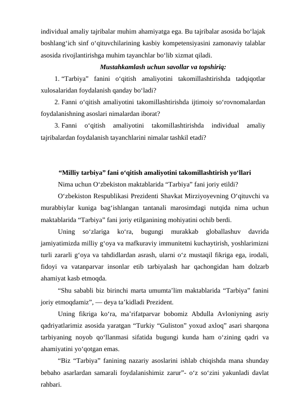 individual amaliy tajribalar muhim ahamiyatga ega. Bu tajribalar asosida bo‘lajak
boshlang‘ich sinf o‘qituvchilarining kasbiy kompetensiyasini zamonaviy talablar
asosida rivojlantirishga muhim tayanchlar bo‘lib xizmat qiladi. 
Mustahkamlash uchun savollar va topshiriq:
1. “Tarbiya”  fanini  o‘qitish  amaliyotini  takomillashtirishda  tadqiqotlar
xulosalaridan foydalanish qanday bo‘ladi?
2. Fanni o‘qitish amaliyotini takomillashtirishda ijtimoiy so‘rovnomalardan
foydalanishning asoslari nimalardan iborat?
3. Fanni  o‘qitish  amaliyotini  takomillashtirishda  individual  amaliy
tajribalardan foydalanish tayanchlarini nimalar tashkil etadi?
“Milliy tarbiya” fani o‘qitish amaliyotini takomillashtirish yo‘llari
Nima uchun Oʻzbekiston maktablarida “Tarbiya” fani joriy etildi?
Oʻzbekiston Respublikasi Prezidenti Shavkat Mirziyoyevning Oʻqituvchi va
murabbiylar  kuniga  bagʻishlangan  tantanali  marosimdagi  nutqida  nima  uchun
maktablarida “Tarbiya” fani joriy etilganining mohiyatini ochib berdi.
Uning  soʻzlariga  koʻra,  bugungi  murakkab  globallashuv  davrida
jamiyatimizda milliy gʻoya va mafkuraviy immunitetni kuchaytirish, yoshlarimizni
turli zararli gʻoya va tahdidlardan asrash, ularni oʻz mustaqil fikriga ega, irodali,
fidoyi  va  vatanparvar  insonlar  etib  tarbiyalash  har  qachongidan  ham  dolzarb
ahamiyat kasb etmoqda.
“Shu sababli biz birinchi marta umumtaʼlim maktablarida “Tarbiya” fanini
joriy etmoqdamiz”, — deya taʼkidladi Prezident.
Uning  fikriga  koʻra,  maʼrifatparvar  bobomiz  Abdulla  Avloniyning  asriy
qadriyatlarimiz asosida yaratgan “Turkiy “Guliston” yoxud axloq” asari sharqona
tarbiyaning  noyob  qoʻllanmasi  sifatida bugungi  kunda ham  oʻzining  qadri  va
ahamiyatini yoʻqotgan emas.
“Biz “Tarbiya” fanining nazariy asoslarini ishlab chiqishda mana shunday
bebaho asarlardan samarali foydalanishimiz zarur”- oʻz soʻzini yakunladi davlat
rahbari.
