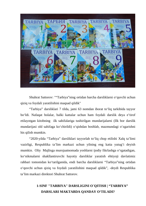 Shuhrat Sattorov: "“Tarbiya”ning ortidan barcha darsliklarni oʻquvchi uchun
qiziq va foydali yaratilishini maqsad qildik"
“Tarbiya” darsliklari 7 tilda, jami 63 nomdan iborat toʻliq tarkibida tayyor
boʻldi.  Nafaqat  bolalar,  balki  kattalar  uchun  ham  foydali  darslik  deya  eʼtirof
etilayotgan kitobning  ilk sahifalariga tushirilgan mundarijalarni (Ilk bor darslik
mundarijasi old sahifaga koʻchirildi) oʻqishdan boshlab, mazmundagi oʻzgarishni
his qilish mumkin.
“2020-yilda “Tarbiya” darsliklari tayyorlab toʻliq chop etilishi Xalq taʼlimi
vazirligi,  Respublika  taʼlim  markazi  uchun  yilning  eng  katta  yutugʻi  deyish
mumkin.  Oliy  Majlisga murojaatnomada yoshlarni ijodiy fikrlashga oʻrgatadigan,
koʻnikmalarni  shakllantiruvchi  hayotiy  darsliklar  yaratish  ehtiyoji  davlatimiz
rahbari tomonidan koʻtarilganida, endi barcha darsliklarni “Tarbiya”ning ortidan
oʻquvchi uchun qiziq va foydali yaratilishini maqsad qildik”, -deydi Respublika
taʼlim markazi direktori Shuhrat Sattorov.
1-SINF "TARBIYA" DARSLIGINI O`QITISH | “TARBIYA”
DARSLARI MAKTABDA QANDAY OʻTILADI?
