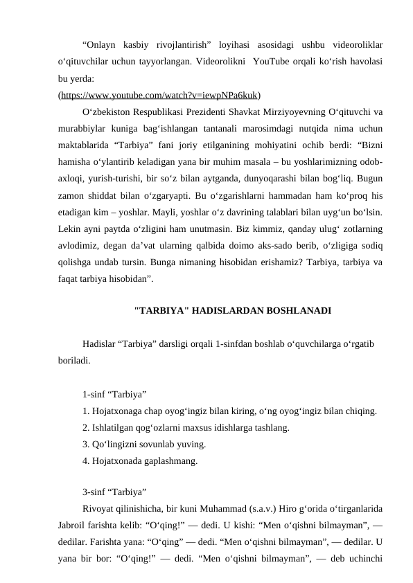 “Onlayn  kasbiy  rivojlantirish”  loyihasi  asosidagi  ushbu  videoroliklar
oʻqituvchilar uchun tayyorlangan. Videorolikni  YouTube orqali ko‘rish havolasi
bu yerda:
(https://www.youtube.com/watch?v=iewpNPa6kuk)
Oʻzbekiston Respublikasi Prezidenti Shavkat Mirziyoyevning Oʻqituvchi va
murabbiylar  kuniga  bagʻishlangan  tantanali  marosimdagi  nutqida  nima  uchun
maktablarida  “Tarbiya”  fani  joriy  etilganining  mohiyatini  ochib  berdi:  “Bizni
hamisha o‘ylantirib keladigan yana bir muhim masala – bu yoshlarimizning odob-
axloqi, yurish-turishi, bir so‘z bilan aytganda, dunyoqarashi bilan bog‘liq. Bugun
zamon shiddat bilan o‘zgaryapti. Bu o‘zgarishlarni hammadan ham ko‘proq his
etadigan kim – yoshlar. Mayli, yoshlar o‘z davrining talablari bilan uyg‘un bo‘lsin.
Lekin ayni paytda o‘zligini ham unutmasin. Biz kimmiz, qanday ulug‘ zotlarning
avlodimiz, degan da’vat ularning qalbida doimo aks-sado berib, o‘zligiga sodiq
qolishga undab tursin. Bunga nimaning hisobidan erishamiz? Tarbiya, tarbiya va
faqat tarbiya hisobidan”.
"TARBIYA" HADISLARDAN BOSHLANADI
Hadislar “Tarbiya” darsligi orqali 1-sinfdan boshlab oʻquvchilarga oʻrgatib 
boriladi.
1-sinf “Tarbiya”
1. Hojatxonaga chap oyogʻingiz bilan kiring, oʻng oyogʻingiz bilan chiqing.
2. Ishlatilgan qogʻozlarni maxsus idishlarga tashlang.
3. Qoʻlingizni sovunlab yuving.
4. Hojatxonada gaplashmang.
                                                                
3-sinf “Tarbiya”
Rivoyat qilinishicha, bir kuni Muhammad (s.a.v.) Hiro gʻorida oʻtirganlarida
Jabroil farishta kelib: “Oʻqing!” — dedi. U kishi: “Men oʻqishni bilmayman”, —
dedilar. Farishta yana: “Oʻqing” — dedi. “Men oʻqishni bilmayman”, — dedilar. U
yana bir bor: “Oʻqing!” — dedi. “Men oʻqishni bilmayman”, — deb uchinchi
