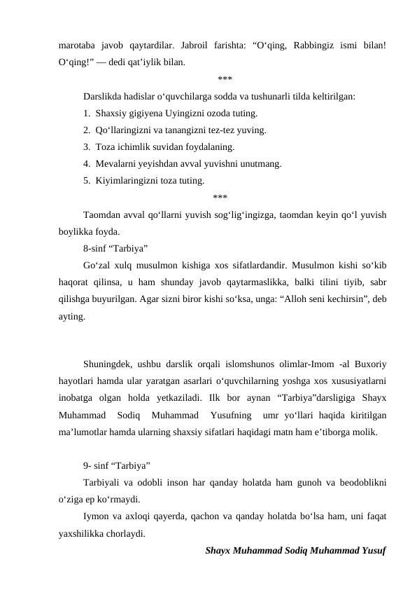 marotaba  javob  qaytardilar.  Jabroil  farishta:  “Oʻqing,  Rabbingiz  ismi  bilan!
Oʻqing!” — dedi qatʼiylik bilan.
                                                                 ***                                                               
Darslikda hadislar oʻquvchilarga sodda va tushunarli tilda keltirilgan:
1.  Shaxsiy gigiyena Uyingizni ozoda tuting.
2.  Qoʻllaringizni va tanangizni tez-tez yuving.
3.  Toza ichimlik suvidan foydalaning.
4.  Mevalarni yeyishdan avval yuvishni unutmang.
5.  Kiyimlaringizni toza tuting.
                                                               ***
Taomdan avval qoʻllarni yuvish sogʻligʻingizga, taomdan keyin qoʻl yuvish
boylikka foyda.
8-sinf “Tarbiya”
Goʻzal xulq musulmon kishiga xos sifatlardandir. Musulmon kishi soʻkib
haqorat  qilinsa,  u  ham  shunday  javob  qaytarmaslikka,  balki  tilini  tiyib,  sabr
qilishga buyurilgan. Agar sizni biror kishi soʻksa, unga: “Alloh seni kechirsin”, deb
ayting.  
                                                                                                                               
Shuningdek, ushbu darslik orqali islomshunos olimlar-Imom -al Buxoriy
hayotlari hamda ular yaratgan asarlari oʻquvchilarning yoshga xos xususiyatlarni
inobatga  olgan  holda  yetkaziladi.  Ilk  bor  aynan  “Tarbiya”darsligiga  Shayx
Muhammad   Sodiq   Muhammad   Yusufning   umr  yoʻllari  haqida  kiritilgan
maʼlumotlar hamda ularning shaxsiy sifatlari haqidagi matn ham eʼtiborga molik.
9- sinf “Tarbiya” 
Tarbiyali va odobli inson har qanday holatda ham gunoh va beodoblikni
oʻziga ep koʻrmaydi.  
Iymon va axloqi qayerda, qachon va qanday holatda boʻlsa ham, uni faqat
yaxshilikka chorlaydi.
Shayx Muhammad Sodiq Muhammad Yusuf
