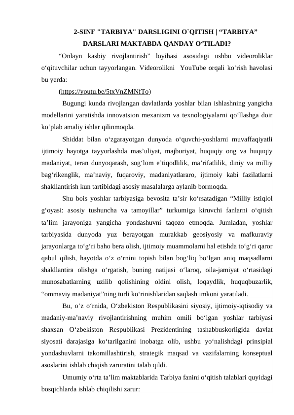 2-SINF "TARBIYA" DARSLIGINI O`QITISH | “TARBIYA”
DARSLARI MAKTABDA QANDAY OʻTILADI?
“Onlayn  kasbiy  rivojlantirish”  loyihasi  asosidagi  ushbu  videoroliklar
oʻqituvchilar uchun tayyorlangan. Videorolikni  YouTube orqali ko‘rish havolasi
bu yerda:
(https://youtu.be/5txVnZMNfTo) 
Bugungi kunda rivojlangan davlatlarda yoshlar bilan ishlashning yangicha
modellarini yaratishda innovatsion mexanizm va texnologiyalarni qo‘llashga doir
ko‘plab amaliy ishlar qilinmoqda. 
Shiddat  bilan  o‘zgarayotgan dunyoda  o‘quvchi-yoshlarni  muvaffaqiyatli
ijtimoiy hayotga tayyorlashda mas’uliyat, majburiyat, huquqiy ong va huquqiy
madaniyat, teran dunyoqarash, sog‘lom e’tiqodlilik, ma’rifatlilik, diniy va milliy
bag‘rikenglik,  ma’naviy,  fuqaroviy,  madaniyatlararo,  ijtimoiy  kabi  fazilatlarni
shakllantirish kun tartibidagi asosiy masalalarga aylanib bormoqda. 
Shu bois yoshlar tarbiyasiga bevosita ta’sir ko‘rsatadigan “Milliy istiqlol
g‘oyasi:  asosiy  tushuncha  va  tamoyillar”  turkumiga  kiruvchi  fanlarni  o‘qitish
ta’lim  jarayoniga  yangicha  yondashuvni  taqozo  etmoqda.  Jumladan,  yoshlar
tarbiyasida  dunyoda  yuz  berayotgan  murakkab  geosiyosiy  va  mafkuraviy
jarayonlarga to‘g‘ri baho bera olish, ijtimoiy muammolarni hal etishda to‘g‘ri qaror
qabul qilish, hayotda o‘z o‘rnini topish bilan bog‘liq bo‘lgan aniq maqsadlarni
shakllantira  olishga  o‘rgatish,  buning  natijasi  o‘laroq,  oila-jamiyat  o‘rtasidagi
munosabatlarning  uzilib  qolishining  oldini  olish,  loqaydlik,  huquqbuzarlik,
“ommaviy madaniyat”ning turli ko‘rinishlaridan saqlash imkoni yaratiladi. 
Bu, o‘z o‘rnida, O‘zbekiston Respublikasini siyosiy, ijtimoiy-iqtisodiy va
madaniy-ma’naviy  rivojlantirishning  muhim  omili  bo‘lgan  yoshlar  tarbiyasi
shaxsan  O‘zbekiston  Respublikasi  Prezidentining  tashabbuskorligida  davlat
siyosati  darajasiga  ko‘tarilganini  inobatga  olib,  ushbu  yo‘nalishdagi  prinsipial
yondashuvlarni  takomillashtirish,  strategik maqsad  va vazifalarning konseptual
asoslarini ishlab chiqish zaruratini talab qildi.
Umumiy o‘rta ta’lim maktablarida Tarbiya fanini o‘qitish talablari quyidagi
bosqichlarda ishlab chiqilishi zarur:

