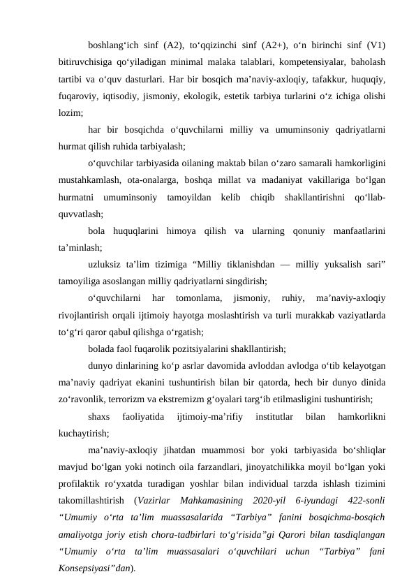 boshlang‘ich sinf (A2), to‘qqizinchi sinf (A2+), o‘n birinchi sinf (V1)
bitiruvchisiga qo‘yiladigan minimal malaka talablari, kompetensiyalar, baholash
tartibi va o‘quv dasturlari. Har bir bosqich ma’naviy-axloqiy, tafakkur, huquqiy,
fuqaroviy, iqtisodiy, jismoniy, ekologik, estetik tarbiya turlarini o‘z ichiga olishi
lozim;
har  bir  bosqichda  o‘quvchilarni  milliy  va  umuminsoniy  qadriyatlarni
hurmat qilish ruhida tarbiyalash;
o‘quvchilar tarbiyasida oilaning maktab bilan o‘zaro samarali hamkorligini
mustahkamlash,  ota-onalarga,  boshqa  millat  va  madaniyat  vakillariga  bo‘lgan
hurmatni  umuminsoniy  tamoyildan  kelib  chiqib  shakllantirishni  qo‘llab-
quvvatlash;
bola  huquqlarini  himoya  qilish  va  ularning  qonuniy  manfaatlarini
ta’minlash;
uzluksiz  ta’lim  tizimiga  “Milliy  tiklanishdan  —  milliy  yuksalish  sari”
tamoyiliga asoslangan milliy qadriyatlarni singdirish;
o‘quvchilarni  har  tomonlama,  jismoniy,  ruhiy,  ma’naviy-axloqiy
rivojlantirish orqali ijtimoiy hayotga moslashtirish va turli murakkab vaziyatlarda
to‘g‘ri qaror qabul qilishga o‘rgatish;
bolada faol fuqarolik pozitsiyalarini shakllantirish;
dunyo dinlarining ko‘p asrlar davomida avloddan avlodga o‘tib kelayotgan
ma’naviy qadriyat ekanini tushuntirish bilan bir qatorda, hech bir dunyo dinida
zo‘ravonlik, terrorizm va ekstremizm g‘oyalari targ‘ib etilmasligini tushuntirish; 
shaxs  faoliyatida  ijtimoiy-ma’rifiy  institutlar  bilan  hamkorlikni
kuchaytirish;
ma’naviy-axloqiy  jihatdan  muammosi  bor  yoki  tarbiyasida  bo‘shliqlar
mavjud bo‘lgan yoki notinch oila farzandlari, jinoyatchilikka moyil bo‘lgan yoki
profilaktik ro‘yxatda turadigan yoshlar  bilan individual tarzda ishlash tizimini
takomillashtirish  (Vazirlar  Mahkamasining  2020-yil  6-iyundagi  422-sonli
“Umumiy  o‘rta  ta’lim  muassasalarida  “Tarbiya”  fanini  bosqichma-bosqich
amaliyotga joriy etish chora-tadbirlari to‘g‘risida”gi Qarori bilan tasdiqlangan
“Umumiy  o‘rta  ta’lim  muassasalari  o‘quvchilari  uchun  “Tarbiya”  fani
Konsepsiyasi”dan).
