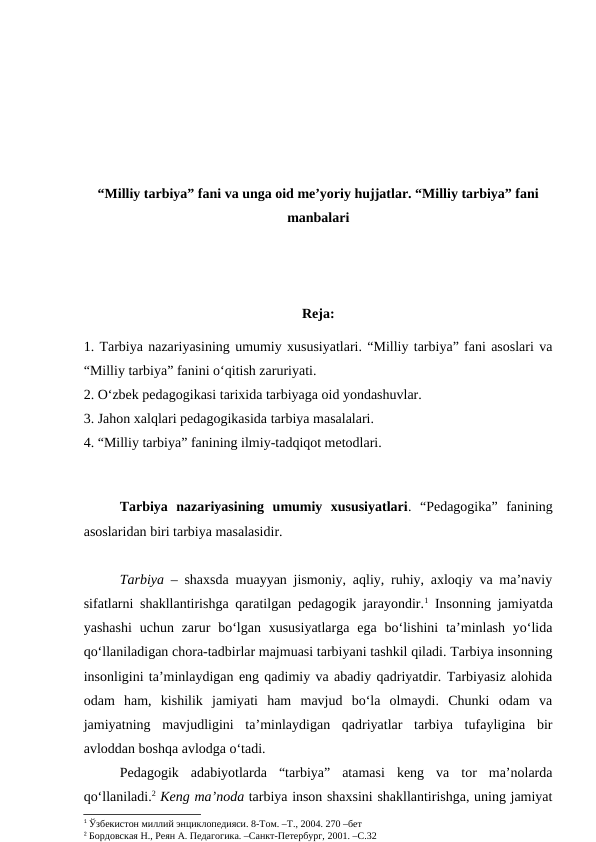 “Milliy tarbiya” fani va unga oid me’yoriy hujjatlar. “Milliy tarbiya” fani
manbalari
Reja:
1. Tarbiya nazariyasining umumiy xususiyatlari. “Milliy tarbiya” fani asoslari va
“Milliy tarbiya” fanini o‘qitish zaruriyati.
2. O‘zbek pedagogikasi tarixida tarbiyaga oid yondashuvlar. 
3. Jahon xalqlari pedagogikasida tarbiya masalalari. 
4. “Milliy tarbiya” fanining ilmiy-tadqiqot metodlari.
Tarbiya  nazariyasining  umumiy  xususiyatlari.  “Pedagogika”  fanining
asoslaridan biri tarbiya masalasidir.
Tarbiya  – shaxsda muayyan jismoniy, aqliy, ruhiy, axloqiy va ma’naviy
sifatlarni shakllantirishga qaratilgan pedagogik jarayondir.1 Insonning jamiyatda
yashashi  uchun  zarur  bo‘lgan  xususiyatlarga  ega  bo‘lishini  ta’minlash  yo‘lida
qo‘llaniladigan chora-tadbirlar majmuasi tarbiyani tashkil qiladi. Tarbiya insonning
insonligini ta’minlaydigan eng qadimiy va abadiy qadriyatdir. Tarbiyasiz alohida
odam  ham,  kishilik  jamiyati  ham  mavjud  bo‘la  olmaydi.  Chunki  odam  va
jamiyatning  mavjudligini  ta’minlaydigan  qadriyatlar  tarbiya  tufayligina  bir
avloddan boshqa avlodga o‘tadi. 
Pedagogik  adabiyotlarda  “tarbiya”  atamasi  keng  va  tor  ma’nolarda
qo‘llaniladi.2 Keng ma’noda tarbiya inson shaxsini shakllantirishga, uning jamiyat
1 Ўзбекистон миллий энциклопедияси. 8-Том. –Т., 2004. 270 –бет
2 Бордовская Н., Реян А. Педагогика. –Санкт-Петербург, 2001. –С.32
