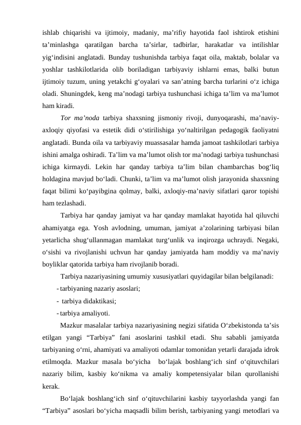 ishlab chiqarishi va ijtimoiy, madaniy, ma’rifiy hayotida faol ishtirok etishini
ta’minlashga  qaratilgan  barcha  ta’sirlar,  tadbirlar,  harakatlar  va  intilishlar
yig‘indisini anglatadi. Bunday tushunishda tarbiya faqat oila, maktab, bolalar va
yoshlar  tashkilotlarida  olib  boriladigan  tarbiyaviy  ishlarni  emas,  balki  butun
ijtimoiy tuzum, uning yetakchi g‘oyalari va san’atning barcha turlarini o‘z ichiga
oladi. Shuningdek, keng ma’nodagi tarbiya tushunchasi ichiga ta’lim va ma’lumot
ham kiradi. 
Tor ma’noda tarbiya shaxsning jismoniy rivoji, dunyoqarashi, ma’naviy-
axloqiy qiyofasi va estetik didi o‘stirilishiga yo‘naltirilgan pedagogik faoliyatni
anglatadi. Bunda oila va tarbiyaviy muassasalar hamda jamoat tashkilotlari tarbiya
ishini amalga oshiradi. Ta’lim va ma’lumot olish tor ma’nodagi tarbiya tushunchasi
ichiga  kirmaydi.  Lekin  har  qanday  tarbiya  ta’lim  bilan  chambarchas  bog‘liq
holdagina mavjud bo‘ladi. Chunki, ta’lim va ma’lumot olish jarayonida shaxsning
faqat bilimi ko‘payibgina qolmay, balki, axloqiy-ma’naviy sifatlari qaror topishi
ham tezlashadi. 
Tarbiya har qanday jamiyat va har qanday mamlakat hayotida hal qiluvchi
ahamiyatga ega. Yosh avlodning, umuman, jamiyat a’zolarining tarbiyasi bilan
yetarlicha shug‘ullanmagan mamlakat turg‘unlik va inqirozga uchraydi. Negaki,
o‘sishi va rivojlanishi uchvun har qanday jamiyatda ham moddiy va ma’naviy
boyliklar qatorida tarbiya ham rivojlanib boradi. 
Tarbiya nazariyasining umumiy xususiyatlari quyidagilar bilan belgilanadi:
- tarbiyaning nazariy asoslari;
-  tarbiya didaktikasi;
- tarbiya amaliyoti.
Mazkur masalalar tarbiya nazariyasining negizi sifatida O‘zbekistonda ta’sis
etilgan  yangi  “Tarbiya”  fani  asoslarini  tashkil  etadi.  Shu  sababli  jamiyatda
tarbiyaning o‘rni, ahamiyati va amaliyoti odamlar tomonidan yetarli darajada idrok
etilmoqda. Mazkur  masala  bo‘yicha   bo‘lajak  boshlang‘ich sinf  o‘qituvchilari
nazariy  bilim,  kasbiy  ko‘nikma  va  amaliy  kompetensiyalar  bilan  qurollanishi
kerak. 
Bo‘lajak boshlang‘ich sinf o‘qituvchilarini kasbiy tayyorlashda yangi fan
“Tarbiya” asoslari bo‘yicha maqsadli bilim berish, tarbiyaning yangi metodlari va

