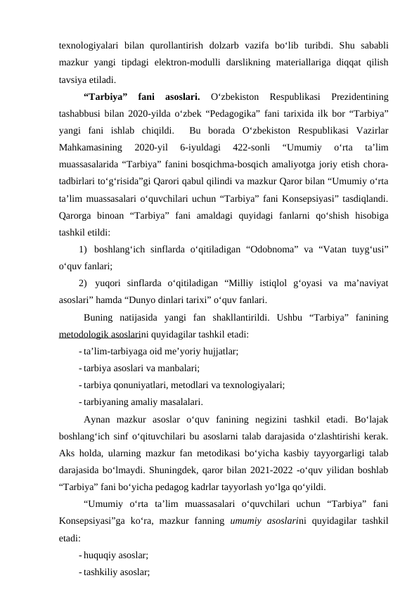 texnologiyalari  bilan  qurollantirish  dolzarb  vazifa  bo‘lib  turibdi.  Shu  sababli
mazkur  yangi  tipdagi  elektron-modulli  darslikning  materiallariga  diqqat  qilish
tavsiya etiladi. 
“Tarbiya”  fani  asoslari. 
O‘zbekiston  Respublikasi  Prezidentining
tashabbusi bilan 2020-yilda o‘zbek “Pedagogika” fani tarixida ilk bor “Tarbiya”
yangi  fani  ishlab  chiqildi.   Bu  borada  O‘zbekiston  Respublikasi  Vazirlar
Mahkamasining  2020-yil  6-iyuldagi  422-sonli  “Umumiy  o‘rta  ta’lim
muassasalarida “Tarbiya” fanini bosqichma-bosqich amaliyotga joriy etish chora-
tadbirlari to‘g‘risida”gi Qarori qabul qilindi va mazkur Qaror bilan “Umumiy o‘rta
ta’lim muassasalari o‘quvchilari uchun “Tarbiya” fani Konsepsiyasi” tasdiqlandi.
Qarorga  binoan  “Tarbiya”  fani  amaldagi  quyidagi  fanlarni  qo‘shish  hisobiga
tashkil etildi:
1)  boshlang‘ich sinflarda o‘qitiladigan “Odobnoma” va “Vatan tuyg‘usi”
o‘quv fanlari;
2)  yuqori  sinflarda  o‘qitiladigan  “Milliy  istiqlol  g‘oyasi  va  ma’naviyat
asoslari” hamda “Dunyo dinlari tarixi” o‘quv fanlari.
Buning  natijasida  yangi  fan  shakllantirildi.  Ushbu  “Tarbiya”  fanining
metodologik asoslarini quyidagilar tashkil etadi:
- ta’lim-tarbiyaga oid me’yoriy hujjatlar;
- tarbiya asoslari va manbalari;
- tarbiya qonuniyatlari, metodlari va texnologiyalari;
- tarbiyaning amaliy masalalari.
Aynan  mazkur  asoslar  o‘quv  fanining  negizini  tashkil  etadi.  Bo‘lajak
boshlang‘ich sinf o‘qituvchilari bu asoslarni talab darajasida o‘zlashtirishi kerak.
Aks holda, ularning mazkur fan metodikasi bo‘yicha kasbiy tayyorgarligi talab
darajasida bo‘lmaydi. Shuningdek, qaror bilan 2021-2022 -o‘quv yilidan boshlab
“Tarbiya” fani bo‘yicha pedagog kadrlar tayyorlash yo‘lga qo‘yildi. 
“Umumiy  o‘rta  ta’lim  muassasalari  o‘quvchilari  uchun  “Tarbiya”  fani
Konsepsiyasi”ga  ko‘ra,  mazkur  fanning  umumiy  asoslarini  quyidagilar  tashkil
etadi:
- huquqiy asoslar;
- tashkiliy asoslar;
