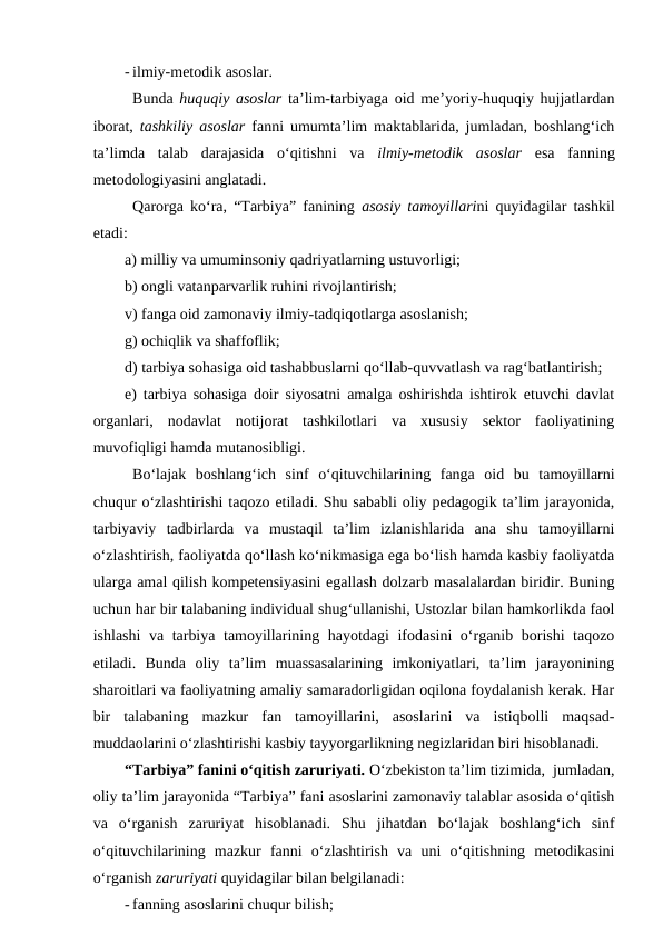 - ilmiy-metodik asoslar.
Bunda  huquqiy asoslar ta’lim-tarbiyaga oid me’yoriy-huquqiy hujjatlardan
iborat,  tashkiliy asoslar fanni umumta’lim maktablarida, jumladan, boshlang‘ich
ta’limda  talab  darajasida  o‘qitishni  va  ilmiy-metodik  asoslar esa  fanning
metodologiyasini anglatadi.  
Qarorga ko‘ra, “Tarbiya” fanining  asosiy tamoyillarini quyidagilar tashkil
etadi:
a) milliy va umuminsoniy qadriyatlarning ustuvorligi;
b) ongli vatanparvarlik ruhini rivojlantirish;
v) fanga oid zamonaviy ilmiy-tadqiqotlarga asoslanish;
g) ochiqlik va shaffoflik;
d) tarbiya sohasiga oid tashabbuslarni qo‘llab-quvvatlash va rag‘batlantirish;
e) tarbiya sohasiga doir siyosatni amalga oshirishda ishtirok etuvchi davlat
organlari,  nodavlat  notijorat  tashkilotlari  va  xususiy  sektor  faoliyatining
muvofiqligi hamda mutanosibligi.
Bo‘lajak  boshlang‘ich  sinf  o‘qituvchilarining  fanga  oid  bu  tamoyillarni
chuqur o‘zlashtirishi taqozo etiladi. Shu sababli oliy pedagogik ta’lim jarayonida,
tarbiyaviy  tadbirlarda  va  mustaqil  ta’lim  izlanishlarida  ana  shu  tamoyillarni
o‘zlashtirish, faoliyatda qo‘llash ko‘nikmasiga ega bo‘lish hamda kasbiy faoliyatda
ularga amal qilish kompetensiyasini egallash dolzarb masalalardan biridir. Buning
uchun har bir talabaning individual shug‘ullanishi, Ustozlar bilan hamkorlikda faol
ishlashi  va tarbiya tamoyillarining hayotdagi ifodasini o‘rganib borishi taqozo
etiladi.  Bunda  oliy  ta’lim  muassasalarining  imkoniyatlari,  ta’lim  jarayonining
sharoitlari va faoliyatning amaliy samaradorligidan oqilona foydalanish kerak. Har
bir  talabaning  mazkur  fan  tamoyillarini,  asoslarini  va  istiqbolli  maqsad-
muddaolarini o‘zlashtirishi kasbiy tayyorgarlikning negizlaridan biri hisoblanadi.  
“Tarbiya” fanini o‘qitish zaruriyati. O‘zbekiston ta’lim tizimida,  jumladan,
oliy ta’lim jarayonida “Tarbiya” fani asoslarini zamonaviy talablar asosida o‘qitish
va  o‘rganish  zaruriyat  hisoblanadi.  Shu  jihatdan  bo‘lajak  boshlang‘ich  sinf
o‘qituvchilarining  mazkur  fanni  o‘zlashtirish  va  uni  o‘qitishning  metodikasini
o‘rganish zaruriyati quyidagilar bilan belgilanadi:
- fanning asoslarini chuqur bilish;
