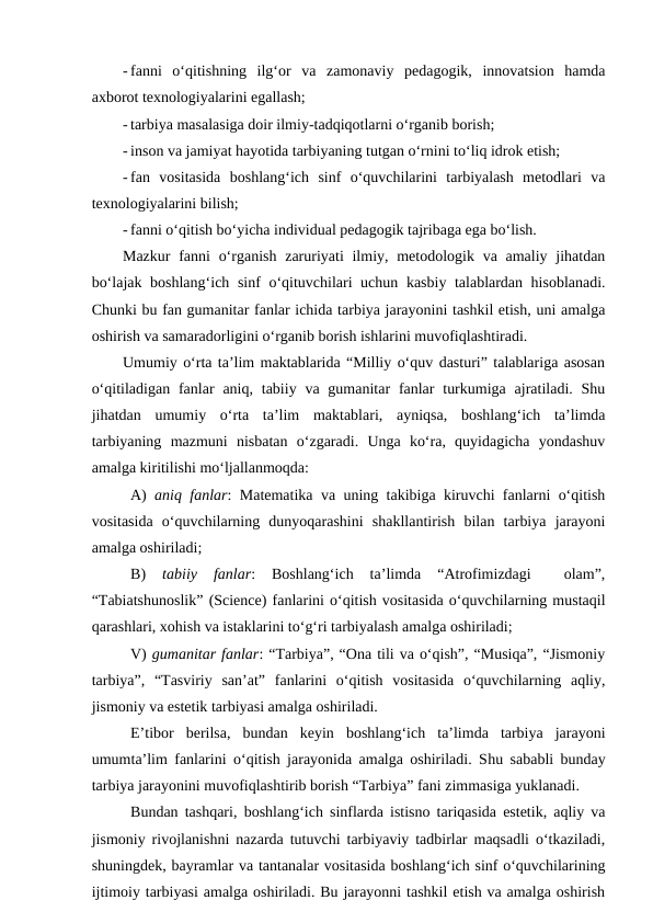 - fanni  o‘qitishning  ilg‘or  va  zamonaviy  pedagogik,  innovatsion  hamda
axborot texnologiyalarini egallash;
- tarbiya masalasiga doir ilmiy-tadqiqotlarni o‘rganib borish;
- inson va jamiyat hayotida tarbiyaning tutgan o‘rnini to‘liq idrok etish;
- fan  vositasida  boshlang‘ich  sinf  o‘quvchilarini  tarbiyalash  metodlari  va
texnologiyalarini bilish;
- fanni o‘qitish bo‘yicha individual pedagogik tajribaga ega bo‘lish.
Mazkur  fanni  o‘rganish  zaruriyati  ilmiy, metodologik va amaliy jihatdan
bo‘lajak boshlang‘ich sinf o‘qituvchilari uchun kasbiy talablardan hisoblanadi.
Chunki bu fan gumanitar fanlar ichida tarbiya jarayonini tashkil etish, uni amalga
oshirish va samaradorligini o‘rganib borish ishlarini muvofiqlashtiradi.
Umumiy o‘rta ta’lim maktablarida “Milliy o‘quv dasturi” talablariga asosan
o‘qitiladigan  fanlar  aniq, tabiiy va gumanitar  fanlar  turkumiga  ajratiladi.  Shu
jihatdan  umumiy  o‘rta  ta’lim  maktablari,  ayniqsa,  boshlang‘ich  ta’limda
tarbiyaning  mazmuni  nisbatan  o‘zgaradi.  Unga  ko‘ra,  quyidagicha  yondashuv
amalga kiritilishi mo‘ljallanmoqda:
A)  aniq fanlar: Matematika va uning takibiga kiruvchi fanlarni o‘qitish
vositasida  o‘quvchilarning  dunyoqarashini  shakllantirish  bilan  tarbiya  jarayoni
amalga oshiriladi;
B)
 tabiiy  fanlar:  Boshlang‘ich  ta’limda  “Atrofimizdagi  
 olam”,
“Tabiatshunoslik” (Science) fanlarini o‘qitish vositasida o‘quvchilarning mustaqil
qarashlari, xohish va istaklarini to‘g‘ri tarbiyalash amalga oshiriladi;
V) gumanitar fanlar: “Tarbiya”, “Ona tili va o‘qish”, “Musiqa”, “Jismoniy
tarbiya”,  “Tasviriy  san’at”  fanlarini  o‘qitish  vositasida  o‘quvchilarning  aqliy,
jismoniy va estetik tarbiyasi amalga oshiriladi.  
E’tibor  berilsa,  bundan  keyin  boshlang‘ich  ta’limda  tarbiya  jarayoni
umumta’lim fanlarini o‘qitish jarayonida amalga oshiriladi. Shu sababli bunday
tarbiya jarayonini muvofiqlashtirib borish “Tarbiya” fani zimmasiga yuklanadi. 
Bundan tashqari, boshlang‘ich sinflarda istisno tariqasida estetik, aqliy va
jismoniy rivojlanishni nazarda tutuvchi tarbiyaviy tadbirlar maqsadli o‘tkaziladi,
shuningdek, bayramlar va tantanalar vositasida boshlang‘ich sinf o‘quvchilarining
ijtimoiy tarbiyasi amalga oshiriladi. Bu jarayonni tashkil etish va amalga oshirish
