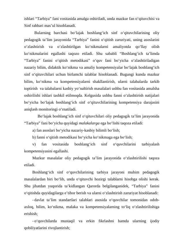 ishlari “Tarbiya” fani vositasida amalga oshiriladi, unda mazkur fan o‘qituvchisi va
Sinf rahbari mas’ul hisoblanadi.
Bularning  barchasi  bo‘lajak  boshlang‘ich  sinf  o‘qituvchilarining  oliy
pedagogik ta’lim jarayonida “Tarbiya” fanini o‘qitish zaruriyati, uning asoslarini
o‘zlashtirish  va  o‘zlashtirilgan  ko‘nikmalarni  amaliyotda  qo‘llay  olish
ko‘nikmalarini  egallashi  taqozo  etiladi.  Shu  sababli  “Boshlang‘ich  ta’limda
“Tarbiya”  fanini  o‘qitish  metodikasi”  o‘quv  fani  bo‘yicha  o‘zlashtiriladigan
nazariy bilim, didaktik ko‘nikma va amaliy kompetensiyalar bo‘lajak boshlang‘ich
sinf o‘qituvchilari uchun birlamchi talablar hisoblanadi. Bugungi kunda mazkur
bilim,  ko‘nikma  va  kompetensiyalarni  shakllantirish,  ularni  talabalarda  tarkib
toptirish  va talabalarni kasbiy yo‘naltirish masalalari ushbu fan vositasida amalsha
oshirilishi ishlari tashkil etilmoqda. Kelgusida ushbu fanni o‘zlashtirish natijalari
bo‘yicha  bo‘lajak  boshlang‘ich  sinf  o‘qituvchilarining  kompetensiya  darajasini
aniqlash monitoringi o‘rnatiladi.
    Bo‘lajak boshlang‘ich sinf o‘qituvchilari oliy pedagogik ta’lim jarayonida
“Tarbiya” fani bo‘yicha quyidagi malakalarga ega bo‘lishi taqoza etiladi:
a) fan asoslari bo‘yicha nazariy-kasbiy bilimli bo‘lish;
b) fanni o‘qitish metodikasi bo‘yicha ko‘nikmaga ega bo‘lish;
v)  fan  vositasida  boshlang‘ich  sinf  o‘quvchilarini  tarbiyalash
kompetensiyasini egallashi.
Mazkur  masalalar  oliy pedagogik ta’lim  jarayonida o‘zlashtirilishi  taqoza
etiladi. 
Boshlang‘ich  sinf  o‘quvchilarining  tarbiya  jarayoni  muhim  pedagogik
masalalardan biri bo‘lib, unda o‘qituvchi hozirgi talablarni hisobga olishi kerak.
Shu jihatdan  yuqorida  ta’kidlangan  Qarorda belgilanganidek,  “Tarbiya”  fanini
o‘qitishda quyidagilarga e’tibor berish va ularni o‘zlashtirish zaruriyat hisoblanadi:
- davlat  ta’lim  standartlari  talablari  asosida  o‘quvchilar  tomonidan  odob-
axloq, bilim, ko‘nikma, malaka va kompetensiyalarning to‘liq o‘zlashtirilishiga
erishish;
- o‘quvchilarda  mustaqil  va  erkin  fikrlashni  hamda  ularning  ijodiy
qobiliyatlarini rivojlantirish;
