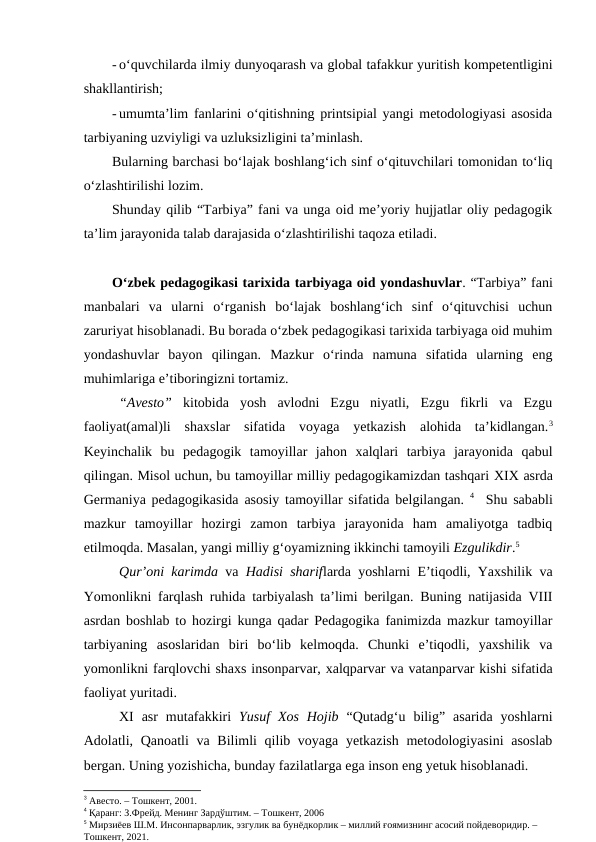 - o‘quvchilarda ilmiy dunyoqarash va global tafakkur yuritish kompetentligini
shakllantirish;
- umumta’lim fanlarini o‘qitishning printsipial yangi metodologiyasi asosida
tarbiyaning uzviyligi va uzluksizligini ta’minlash.
Bularning barchasi bo‘lajak boshlang‘ich sinf o‘qituvchilari tomonidan to‘liq
o‘zlashtirilishi lozim.
Shunday qilib “Tarbiya” fani va unga oid me’yoriy hujjatlar oliy pedagogik
ta’lim jarayonida talab darajasida o‘zlashtirilishi taqoza etiladi.
O‘zbek pedagogikasi tarixida tarbiyaga oid yondashuvlar. “Tarbiya” fani
manbalari  va  ularni  o‘rganish  bo‘lajak  boshlang‘ich  sinf  o‘qituvchisi  uchun
zaruriyat hisoblanadi. Bu borada o‘zbek pedagogikasi tarixida tarbiyaga oid muhim
yondashuvlar  bayon  qilingan.  Mazkur  o‘rinda  namuna  sifatida  ularning  eng
muhimlariga e’tiboringizni tortamiz. 
“Avesto” kitobida  yosh  avlodni  Ezgu  niyatli,  Ezgu  fikrli  va  Ezgu
faoliyat(amal)li  shaxslar  sifatida  voyaga  yetkazish  alohida  ta’kidlangan.3
Keyinchalik  bu  pedagogik  tamoyillar  jahon  xalqlari  tarbiya  jarayonida  qabul
qilingan. Misol uchun, bu tamoyillar milliy pedagogikamizdan tashqari XIX asrda
Germaniya pedagogikasida asosiy tamoyillar sifatida belgilangan.  4  Shu sababli
mazkur  tamoyillar  hozirgi  zamon  tarbiya  jarayonida  ham  amaliyotga  tadbiq
etilmoqda. Masalan, yangi milliy g‘oyamizning ikkinchi tamoyili Ezgulikdir.5
Qur’oni karimda va  Hadisi shariflarda yoshlarni E’tiqodli, Yaxshilik va
Yomonlikni farqlash ruhida tarbiyalash ta’limi berilgan. Buning natijasida VIII
asrdan boshlab to hozirgi kunga qadar Pedagogika fanimizda mazkur tamoyillar
tarbiyaning  asoslaridan  biri  bo‘lib  kelmoqda.  Chunki  e’tiqodli,  yaxshilik  va
yomonlikni farqlovchi shaxs insonparvar, xalqparvar va vatanparvar kishi sifatida
faoliyat yuritadi. 
XI  asr  mutafakkiri  Yusuf  Xos  Hojib “Qutadg‘u  bilig”  asarida  yoshlarni
Adolatli, Qanoatli  va Bilimli  qilib voyaga yetkazish metodologiyasini  asoslab
bergan. Uning yozishicha, bunday fazilatlarga ega inson eng yetuk hisoblanadi.  
3 Авесто. – Тошкент, 2001.
4 Қаранг: З.Фрейд. Менинг Зардўштим. – Тошкент, 2006
5 Мирзиёев Ш.М. Инсонпарварлик, эзгулик ва бунёдкорлик – миллий ғоямизнинг асосий пойдеворидир. – 
Тошкент, 2021.
