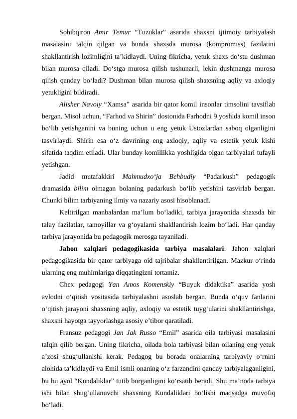 Sohibqiron  Amir  Temur “Tuzuklar”  asarida  shaxsni  ijtimoiy  tarbiyalash
masalasini  talqin  qilgan  va  bunda  shaxsda  murosa  (kompromiss)  fazilatini
shakllantirish lozimligini ta’kidlaydi. Uning fikricha, yetuk shaxs do‘stu dushman
bilan murosa qiladi. Do‘stga murosa qilish tushunarli, lekin dushmanga murosa
qilish qanday bo‘ladi? Dushman bilan murosa qilish shaxsning aqliy va axloqiy
yetukligini bildiradi. 
Alisher Navoiy “Xamsa” asarida bir qator komil insonlar timsolini tavsiflab
bergan. Misol uchun, “Farhod va Shirin” dostonida Farhodni 9 yoshida komil inson
bo‘lib yetishganini va buning uchun u eng yetuk Ustozlardan saboq olganligini
tasvirlaydi. Shirin esa o‘z davrining eng axloqiy, aqliy va estetik yetuk kishi
sifatida taqdim etiladi. Ular bunday komillikka yoshligida olgan tarbiyalari tufayli
yetishgan.
Jadid  mutafakkiri
 Mahmudxo‘ja  Behbudiy 
“Padarkush”  pedagogik
dramasida  bilim olmagan bolaning padarkush bo‘lib yetishini tasvirlab bergan.
Chunki bilim tarbiyaning ilmiy va nazariy asosi hisoblanadi. 
Keltirilgan manbalardan ma’lum bo‘ladiki, tarbiya jarayonida shaxsda bir
talay fazilatlar, tamoyillar va g‘oyalarni shakllantirish lozim bo‘ladi. Har qanday
tarbiya jarayonida bu pedagogik merosga tayaniladi. 
Jahon  xalqlari  pedagogikasida  tarbiya  masalalari.  Jahon  xalqlari
pedagogikasida bir qator tarbiyaga oid tajribalar shakllantirilgan. Mazkur o‘rinda
ularning eng muhimlariga diqqatingizni tortamiz. 
Chex  pedagogi  Yan  Amos  Komenskiy “Buyuk  didaktika”  asarida  yosh
avlodni o‘qitish vositasida tarbiyalashni asoslab bergan. Bunda o‘quv fanlarini
o‘qitish jarayoni shaxsning aqliy, axloqiy va estetik tuyg‘ularini shakllantirishga,
shaxsni hayotga tayyorlashga asosiy e’tibor qaratiladi. 
Fransuz pedagogi  Jan Jak Russo “Emil” asarida oila tarbiyasi masalasini
talqin qilib bergan. Uning fikricha, oilada bola tarbiyasi bilan oilaning eng yetuk
a’zosi  shug‘ullanishi  kerak.  Pedagog  bu  borada  onalarning  tarbiyaviy  o‘rnini
alohida ta’kidlaydi va Emil ismli onaning o‘z farzandini qanday tarbiyalaganligini,
bu bu ayol “Kundaliklar” tutib borganligini ko‘rsatib beradi. Shu ma’noda tarbiya
ishi  bilan  shug‘ullanuvchi  shaxsning  Kundaliklari  bo‘lishi  maqsadga  muvofiq
bo‘ladi.  
