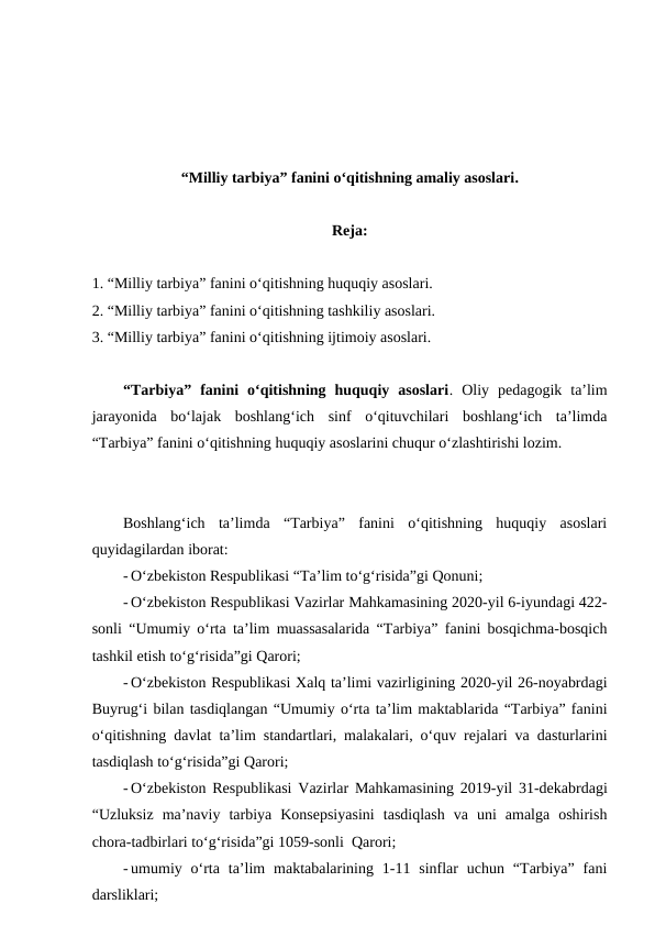 “Milliy tarbiya” fanini o‘qitishning amaliy asoslari.
Reja:
1. “Milliy tarbiya” fanini o‘qitishning huquqiy asoslari. 
2. “Milliy tarbiya” fanini o‘qitishning tashkiliy asoslari. 
3. “Milliy tarbiya” fanini o‘qitishning ijtimoiy asoslari.
“Tarbiya”  fanini  o‘qitishning  huquqiy  asoslari.  Oliy  pedagogik  ta’lim
jarayonida  bo‘lajak  boshlang‘ich  sinf  o‘qituvchilari  boshlang‘ich  ta’limda
“Tarbiya” fanini o‘qitishning huquqiy asoslarini chuqur o‘zlashtirishi lozim. 
Boshlang‘ich  ta’limda  “Tarbiya”  fanini  o‘qitishning  huquqiy  asoslari
quyidagilardan iborat:
- O‘zbekiston Respublikasi “Ta’lim to‘g‘risida”gi Qonuni;
- O‘zbekiston Respublikasi Vazirlar Mahkamasining 2020-yil 6-iyundagi 422-
sonli “Umumiy o‘rta ta’lim muassasalarida “Tarbiya” fanini bosqichma-bosqich
tashkil etish to‘g‘risida”gi Qarori;
- O‘zbekiston Respublikasi Xalq ta’limi vazirligining 2020-yil 26-noyabrdagi
Buyrug‘i bilan tasdiqlangan “Umumiy o‘rta ta’lim maktablarida “Tarbiya” fanini
o‘qitishning davlat ta’lim standartlari, malakalari, o‘quv rejalari va dasturlarini
tasdiqlash to‘g‘risida”gi Qarori;
- O‘zbekiston Respublikasi Vazirlar Mahkamasining 2019-yil 31-dekabrdagi
“Uzluksiz  ma’naviy  tarbiya  Konsepsiyasini  tasdiqlash  va  uni  amalga  oshirish
chora-tadbirlari to‘g‘risida”gi 1059-sonli  Qarori;
- umumiy o‘rta  ta’lim  maktabalarining 1-11 sinflar  uchun  “Tarbiya”  fani
darsliklari;
